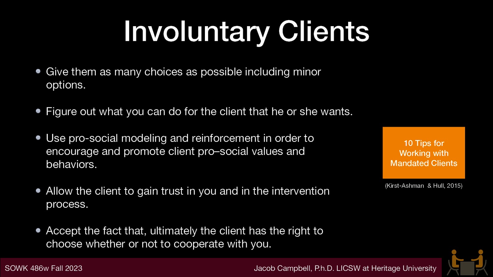 Involuntary Clients Give them as many choices as possible including minor options. Figure out what you can do for the client that he or she wants. Use pro-social modeling and reinforcement in order to encourage and promote client pro–social values and behaviors. Allow the client to gain trust in you and in the intervention process. 10 Tips for Working with Mandated Clients (Kirst-Ashman & Hull, 2015) Accept the fact that, ultimately the client has the right to choose whether or not to cooperate with you. SOWK 486w Fall 2023 Jacob Campbell, P.h.D. LICSW at Heritage University
