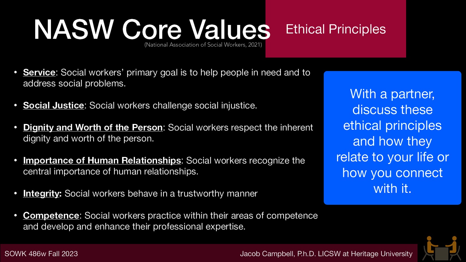 NASW Core Values Ethical Principles (National Association of Social Workers, 2021) • Service: Social workers’ primary goal is to help people in need and to address social problems. • Social Justice: Social workers challenge social injustice. • Dignity and Worth of the Person: Social workers respect the inherent dignity and worth of the person. • Importance of Human Relationships: Social workers recognize the central importance of human relationships. • Integrity: Social workers behave in a trustworthy manner • Competence: Social workers practice within their areas of competence and develop and enhance their professional expertise. SOWK 486w Fall 2023 With a partner, discuss these ethical principles and how they relate to your life or how you connect with it. Jacob Campbell, P.h.D. LICSW at Heritage University
