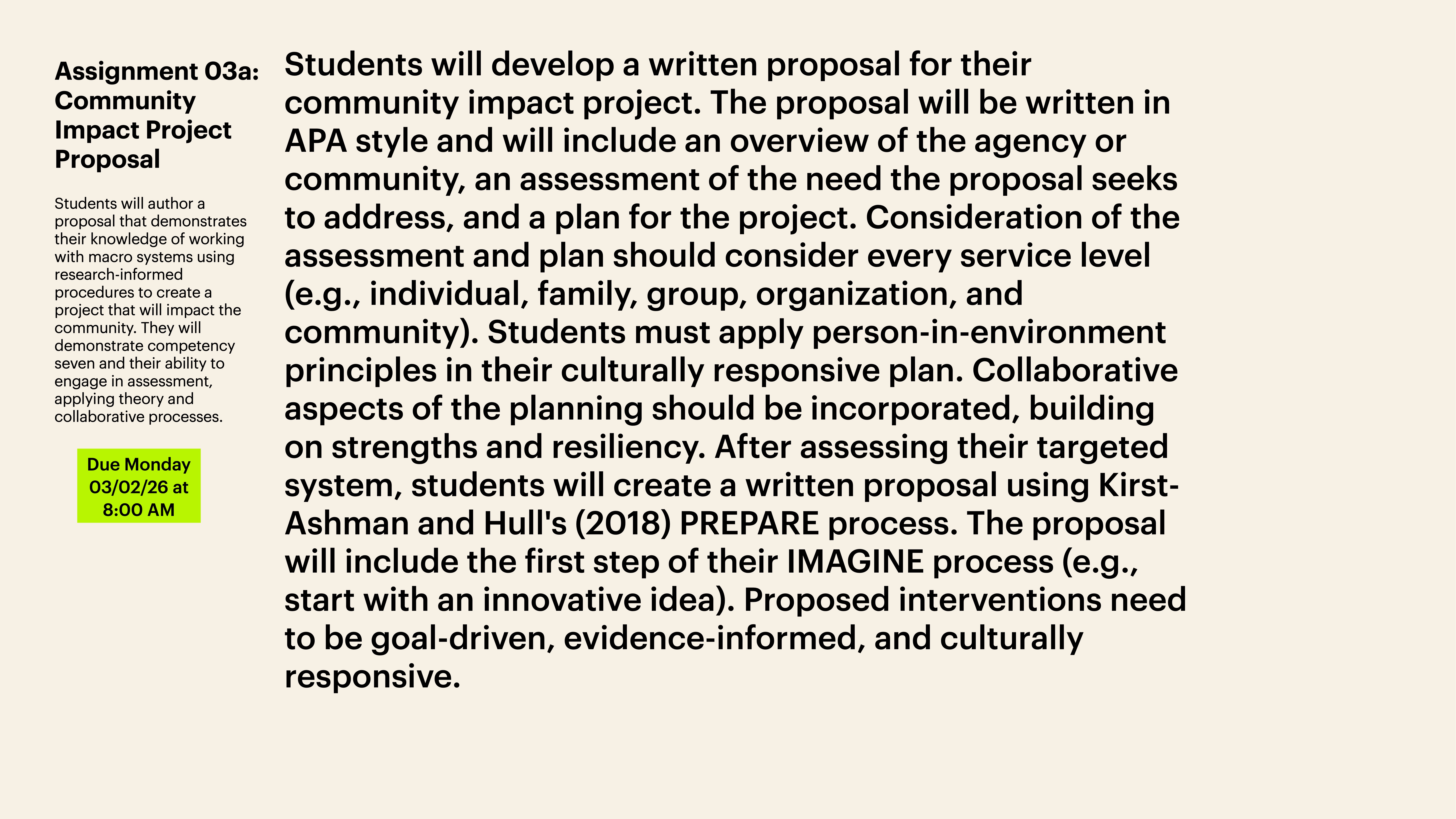 **Object**: Written proposal assignment.**Action**: Describes requirements and process.**Context**: APA style, community impact focus, due date 03/02/26 at 8:00 AM. Includes assessment, plan levels, culturally responsive principles, IMAGINE process, goal-driven interventions. Text:'Assignment 03a: Community Impact Project ProposalStudents will author a proposal that demonstrates their knowledge of working with diverse communities using research-informed procedures to create a project that will impact the community. The assignment will reflect competency seven and their ability to engage in assessment, planning, and collaborative processes.Due Monday 03/02/26 at 8:00 AM''Students will develop a written proposal for their community impact project. The proposal will be written in APA style and will include an overview of the agency or community, an assessment of the need the proposal seeks to address, and a plan for the project. Consideration of the assessment and plan should consider every service level (e.g., individual, family, group, organization, and community). Students must apply person-in-environment principles in their culturally responsive plan. Collaborative aspects of the planning should be incorporated, building on strengths and resiliency. After assessing their targeted system, students will create a written proposal using Kirst-Ashman and Hull's (2018) PREPARE process. The proposal will include the first step of their IMAGINE process (e.g., start with an innovative idea). Proposed