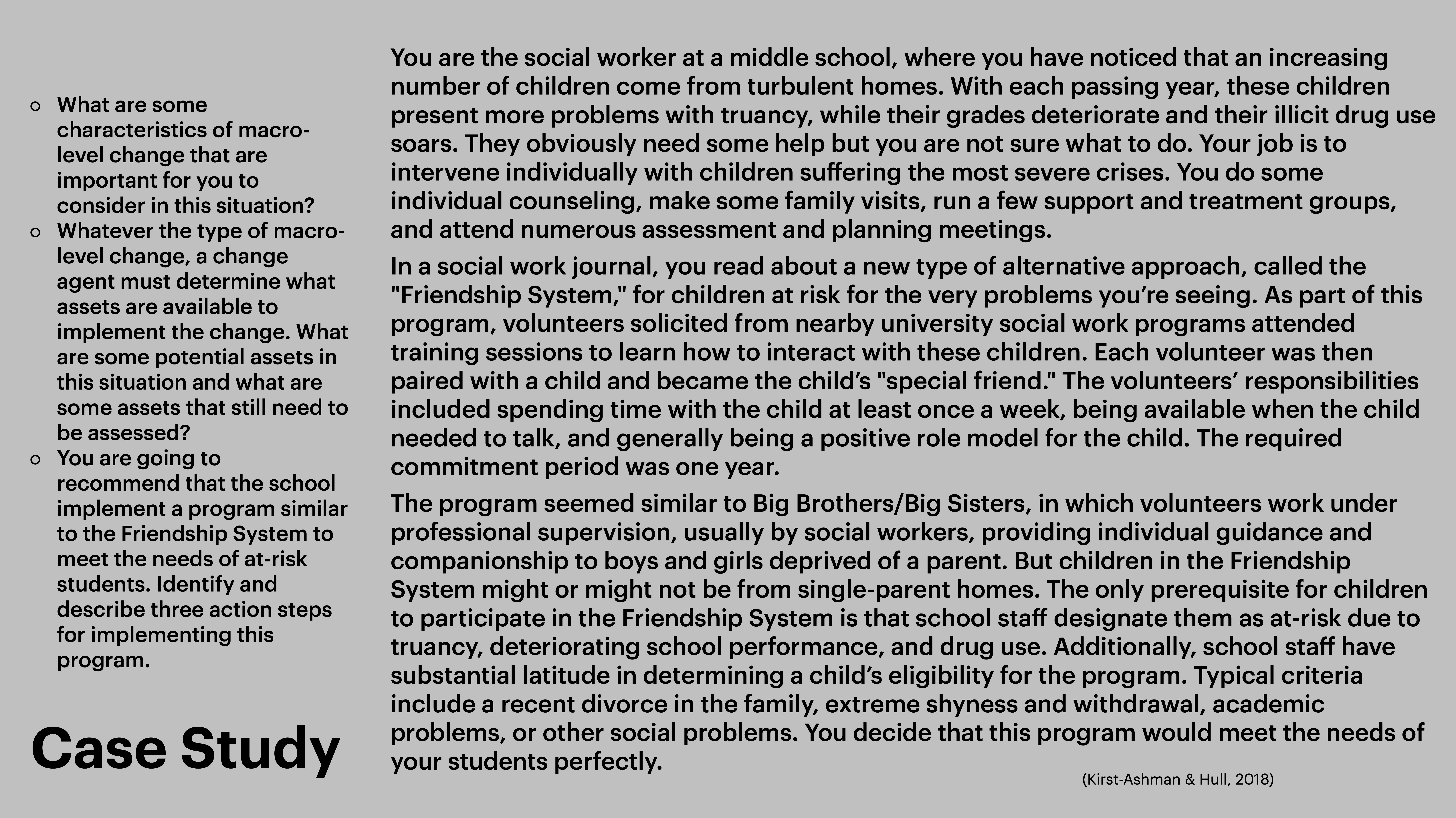 **Object**: Text on a slide.**Action**: Describes a case study involving social work at a middle school.**Context**: Discusses implementing a 'Friendship System' for students at risk due to familial issues. Includes questions about macro-level change, asset assessment, and action steps. References a text by Krist-Ashman & Hull (2018).**Key Text**: - Questions about macro-level change and asset implementation.- Description of the alternative approach and its rationale.- Criteria for student participation and expected outcomes.- Reference: Krist-Ashman & Hull, 2018.