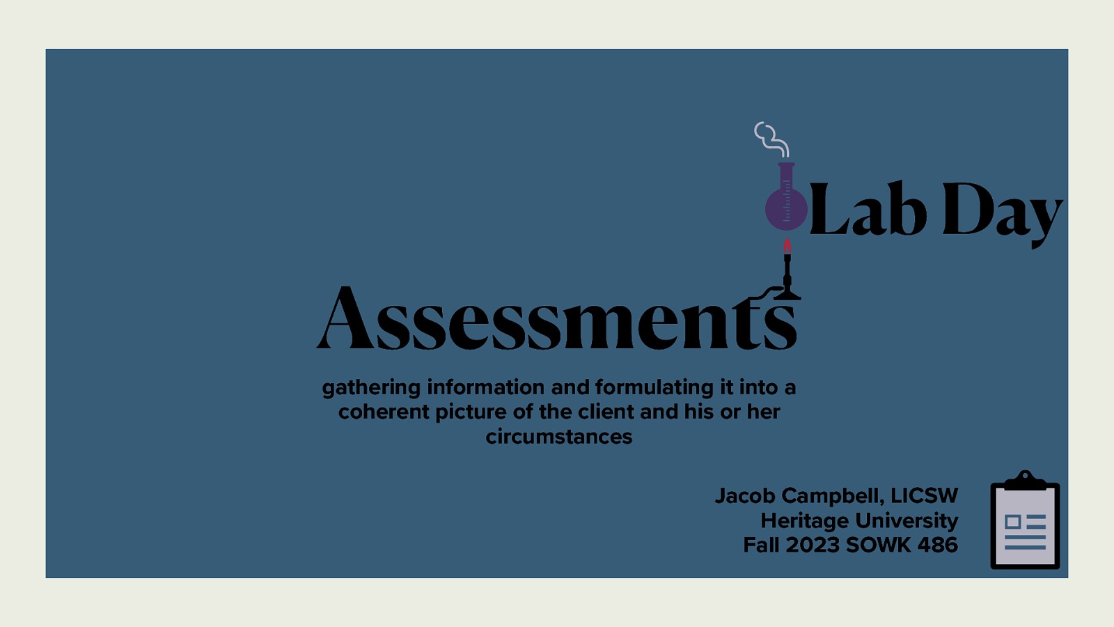 Assessments Lab Day gathering information and formulating it into a coherent picture of the client and his or her circumstances Jacob Campbell, LICSW Heritage University Fall 2023 SOWK 486