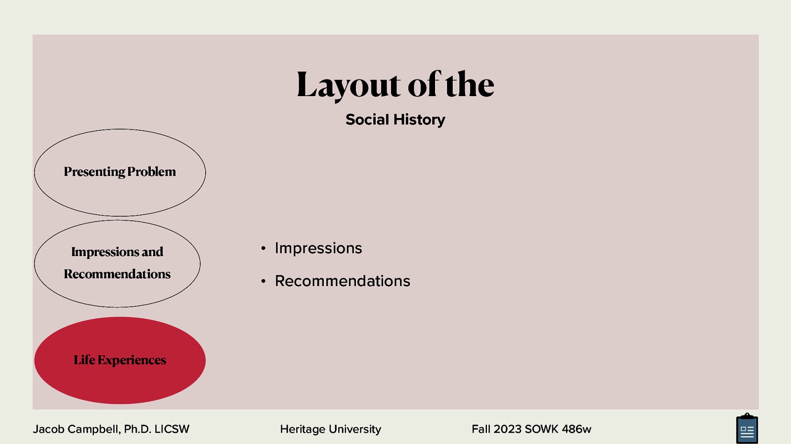 Layout of the Social History Presenting Problem Impressions and Recommendations • Impressions • Recommendations Life Experiences Jacob Campbell, Ph.D. LICSW Heritage University Fall 2023 SOWK 486w
