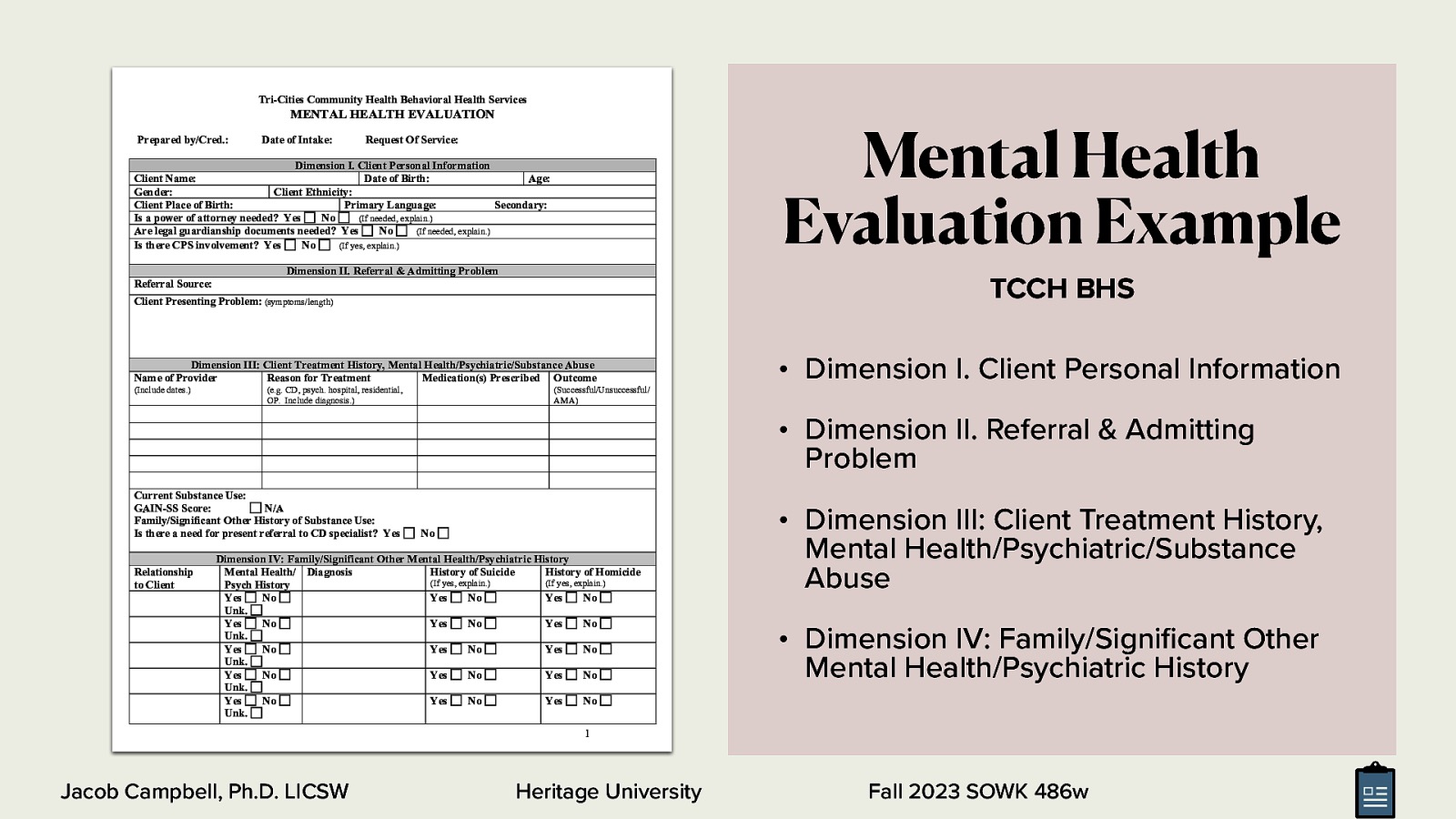 Tri-Cities Community Health Behavioral Health Services Mental Health Evaluation Example MENTAL HEALTH EVALUATION Prepared by/Cred.: Date of Intake: Request Of Service: Dimension I. Client Personal Information Client Name: Date of Birth: Age: Gender: Client Ethnicity: Client Place of Birth: Primary Language: Secondary: Is a power of attorney needed? Yes No (If needed, explain.) Are legal guardianship documents needed? Yes No (If needed, explain.) Is there CPS involvement? Yes No (If yes, explain.) Dimension II. Referral & Admitting Problem TCCH BHS Referral Source: Client Presenting Problem: (symptoms/length) Dimension III: Client Treatment History, Mental Health/Psychiatric/Substance Abuse Name of Provider Reason for Treatment Medication(s) Prescribed Outcome (Include dates.) (e.g. CD, psych. hospital, residential, OP. Include diagnosis.) • Dimension I. Client Personal Information (Successful/Unsuccessful/ AMA) • Dimension II. Referral & Admitting Problem Current Substance Use: GAIN-SS Score: N/A Family/Significant Other History of Substance Use: Is there a need for present referral to CD specialist? Yes Relationship to Client No Dimension IV: Family/Significant Other Mental Health/Psychiatric History Mental Health/ Diagnosis History of Suicide History of Homicide (If yes, explain.) (If yes, explain.) Psych History Yes No Yes No Yes No Unk. Yes No Yes No Yes No Unk. Yes No Yes No Yes No Unk. Yes No Yes No Yes No Unk. Yes No Yes No Yes No Unk. • Dimension III: Client Treatment History, Mental Health/Psychiatric/Substance Abuse • Dimension IV: Family/Signi cant Other Mental Health/Psychiatric History 1 Heritage University fi Jacob Campbell, Ph.D. LICSW Fall 2023 SOWK 486w
