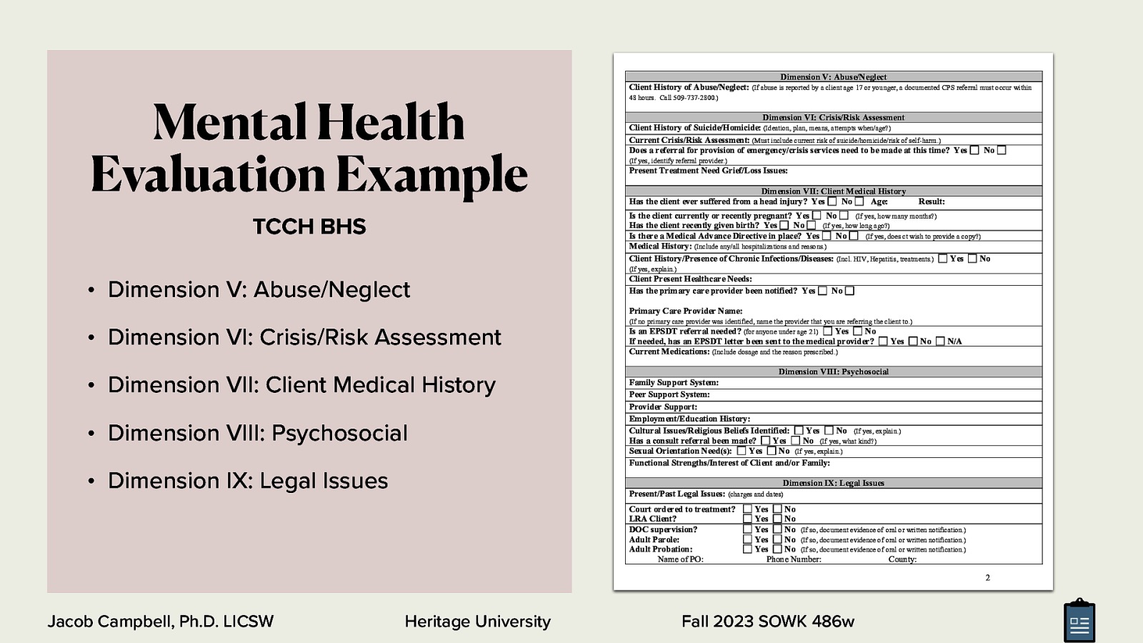 Mental Health Evaluation Example Dimension V: Abuse/Neglect Client History of Abuse/Neglect: (If abuse is reported by a client age 17 or younger, a documented CPS referral must occur within 48 hours. Call 509-737-2800.) Dimension VI: Crisis/Risk Assessment Client History of Suicide/Homicide: (Ideation, plan, means, attempts when/age?) Current Crisis/Risk Assessment: (Must include current risk of suicide/homicide/risk of self-harm.) Does a referral for provision of emergency/crisis services need to be made at this time? Yes No (If yes, identify referral provider.) Present Treatment Need Grief/Loss Issues: Dimension VII: Client Medical History Has the client ever suffered from a head injury? Yes No Age: Result: Is the client currently or recently pregnant? Yes No (If yes, how many months?) Has the client recently given birth? Yes No (If yes, how long ago?) Is there a Medical Advance Directive in place? Yes No (If yes, does ct wish to provide a copy?) Medical History: (Include any/all hospitalizations and reasons.) Client History/Presence of Chronic Infections/Diseases: (Incl. HIV, Hepatitis, treatments.) Yes No TCCH BHS (If yes, explain.) • Dimension V: Abuse/Neglect Client Present Healthcare Needs: Has the primary care provider been notified? Yes No Primary Care Provider Name: • Dimension VI: Crisis/Risk Assessment • Dimension VII: Client Medical History • Dimension VIII: Psychosocial • Dimension IX: Legal Issues (If no primary care provider was identified, name the provider that you are referring the client to.) Is an EPSDT referral needed? (for anyone under age 21) Yes No If needed, has an EPSDT letter been sent to the medical provider? Current Medications: (Include dosage and the reason prescribed.) Yes No N/A Dimension VIII: Psychosocial Family Support System: Peer Support System: Provider Support: Employment/Education History: Cultural Issues/Religious Beliefs Identified: Yes No (If yes, explain.) Has a consult referral been made? Yes No (If yes, what kind?) Sexual Orientation Need(s): Yes No (If yes, explain.) Functional Strengths/Interest of Client and/or Family: Dimension IX: Legal Issues Present/Past Legal Issues: (charges and dates) Court ordered to treatment? LRA Client? DOC supervision? Adult Parole: Adult Probation: Name of PO: Yes No Yes No Yes No (If so, document evidence of oral or written notification.) Yes No (If so, document evidence of oral or written notification.) Yes No (If so, document evidence of oral or written notification.) Phone Number: County: 2 Jacob Campbell, Ph.D. LICSW Heritage University Fall 2023 SOWK 486w
