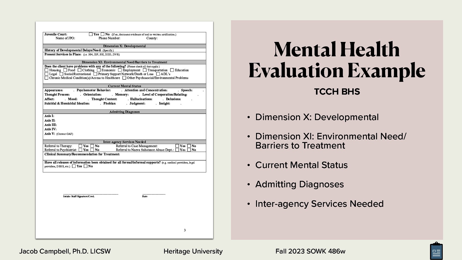 Juvenile Court: Name of JPO: Yes No (If so, document evidence of oral or written notification.) Phone Number: County: Mental Health Evaluation Example Dimension X: Developmental History of Developmental Delays/Need: (Specify.) Present Services in Place: (i.e. 504, IEP, SSI, DDD, DVR) Dimension XI: Environmental Need/Barriers to Treatment Does the client have problems with any of the following? (Please check all that apply.) Housing Food Clothing Economic Employment Transportation Education Legal Social/Recreational Primary Support Network/Death or Loss ADL’s Chronic Medical Condition(s)/Access to Healthcare Other Psychosocial/Environmental Problems Current Mental Status Appearance: . Psychomotor Behavior: . Attention and Concentration: . Speech: Thought Process: . Orientation: . Memory: . Level of Cooperation/Relating: Affect: . Mood: . Thought Content: . Hallucinations: . Delusions: . Suicidal & Homicidal Ideation: . Phobias: . Judgment: . Insight: . . . Admitting Diagnoses TCCH BHS • Dimension X: Developmental Axis I: Axis II: Axis III: Axis IV: Axis V: (Current GAF) Inter-agency Services Needed Referral to Therapy: Yes No Referral to Case Management: Referral to Psychiatrist: Yes No Referral to Nueva Substance Abuse Dept.: Clinical Summary/Recommendation for Treatment: Yes Yes No No Have all releases of information been obtained for all formal/informal supports? (e.g. medical providers, legal providers, DSHS, etc.) Yes No • Dimension XI: Environmental Need/ Barriers to Treatment • Current Mental Status • Admitting Diagnoses ___________________________________________ Intake Staff Signature/Cred. __________________ Date • Inter-agency Services Needed 3 Jacob Campbell, Ph.D. LICSW Heritage University Fall 2023 SOWK 486w
