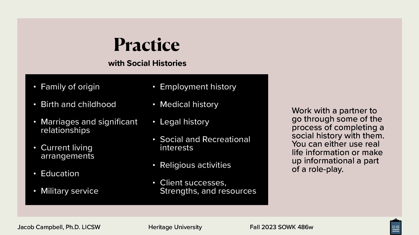 Practice with Social Histories • Family of origin • Employment history • Birth and childhood • Medical history • Marriages and signi cant relationships • Legal history • Current living arrangements • Education • Military service fi Jacob Campbell, Ph.D. LICSW • Social and Recreational interests • Religious activities Work with a partner to go through some of the process of completing a social history with them. You can either use real life information or make up informational a part of a role-play. • Client successes, Strengths, and resources Heritage University Fall 2023 SOWK 486w
