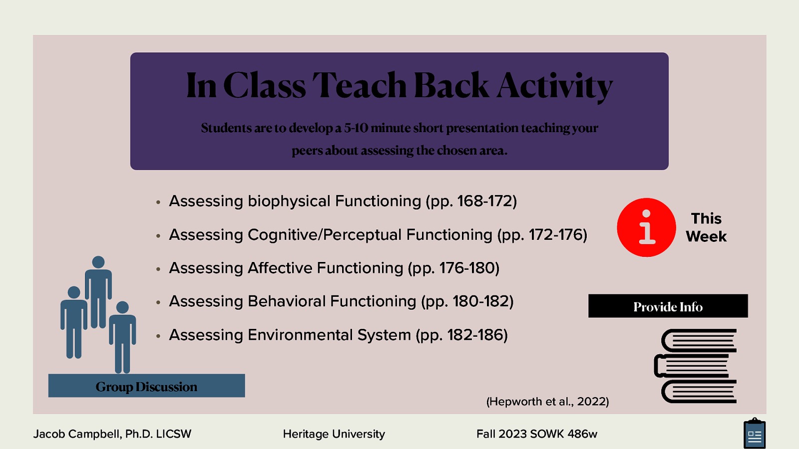 Students are to develop a 5-10 minute short presentation teaching your peers about assessing the chosen area. • Assessing biophysical Functioning (pp. 168-172) • Assessing Cognitive/Perceptual Functioning (pp. 172-176) This Week • Assessing A ective Functioning (pp. 176-180) • Assessing Behavioral Functioning (pp. 180-182) • Assessing Environmental System (pp. 182-186) Group Discussion (Hepworth et al., 2022) Jacob Campbell, Ph.D. LICSW ff 􀅵 In Class Teach Back Activity Heritage University Fall 2023 SOWK 486w Provide Info
