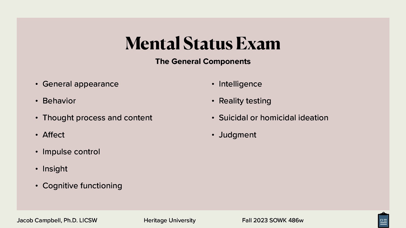 Mental Status Exam The General Components • General appearance • Intelligence • Behavior • Reality testing • Thought process and content • Suicidal or homicidal ideation • A ect • Judgment • Impulse control • Insight • Cognitive functioning ff Jacob Campbell, Ph.D. LICSW Heritage University Fall 2023 SOWK 486w
