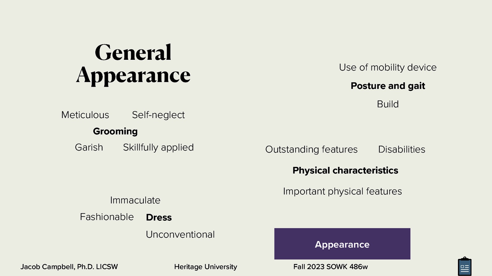 General Appearance Use of mobility device Posture and gait Build Meticulous Self-neglect Grooming Garish Skillfully applied Outstanding features Disabilities Physical characteristics Important physical features Immaculate Fashionable Dress Unconventional Jacob Campbell, Ph.D. LICSW Heritage University Appearance Fall 2023 SOWK 486w
