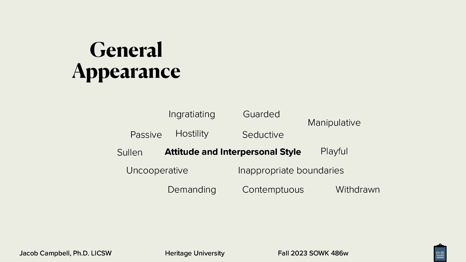 General Appearance Passive Sullen Ingratiating Guarded Hostility Seductive Attitude and Interpersonal Style Uncooperative Demanding Jacob Campbell, Ph.D. LICSW Heritage University Manipulative Playful Inappropriate boundaries Contemptuous Withdrawn Fall 2023 SOWK 486w
