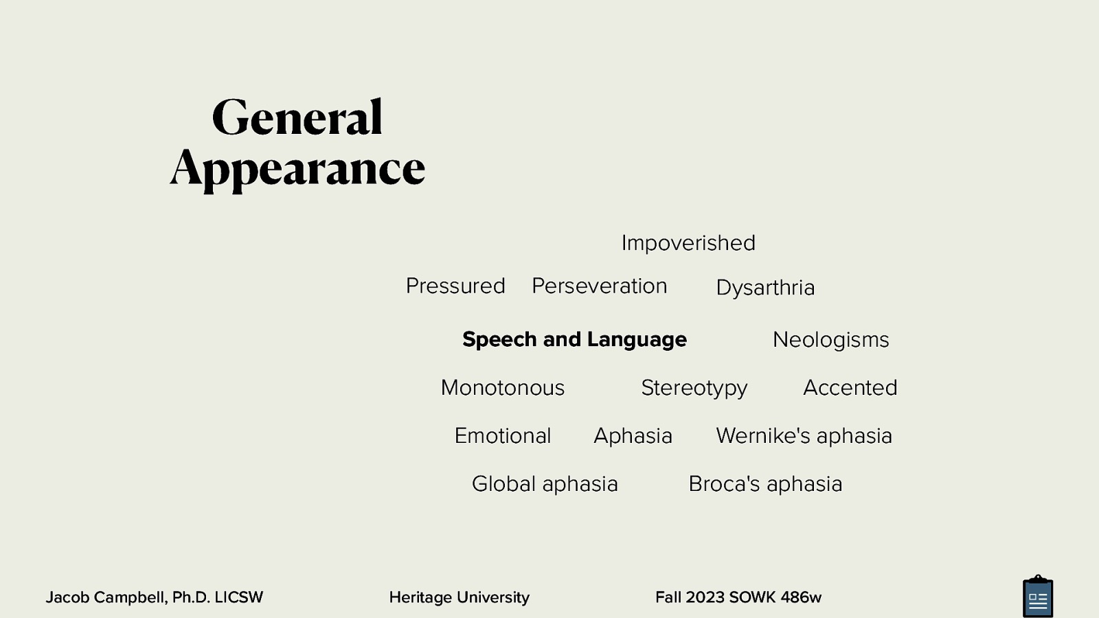 General Appearance Impoverished Pressured Perseveration Dysarthria Neologisms Speech and Language Monotonous Emotional Stereotypy Aphasia Global aphasia Jacob Campbell, Ph.D. LICSW Heritage University Accented Wernike’s aphasia Broca’s aphasia Fall 2023 SOWK 486w
