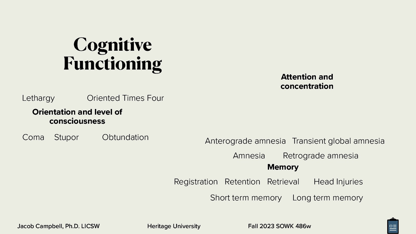 Cognitive Functioning Lethargy Attention and concentration Oriented Times Four Orientation and level of consciousness Coma Stupor Obtundation Anterograde amnesia Transient global amnesia Amnesia Retrograde amnesia Memory Registration Retention Retrieval Short term memory Jacob Campbell, Ph.D. LICSW Heritage University Head Injuries Long term memory Fall 2023 SOWK 486w
