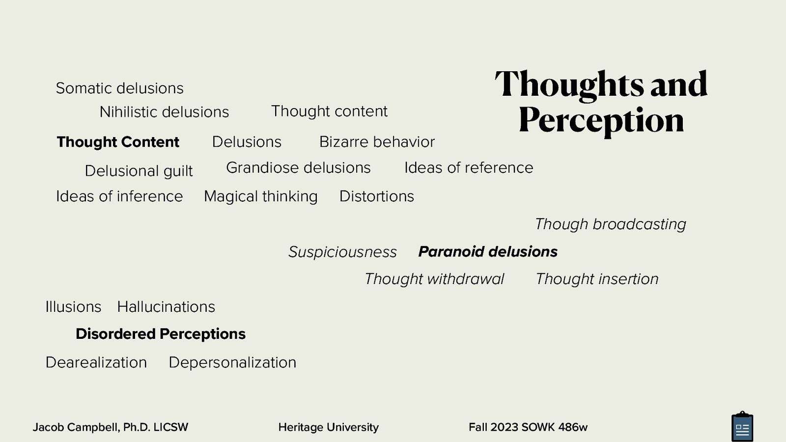 Somatic delusions Nihilistic delusions Thought Content Delusions Bizarre behavior Grandiose delusions Delusional guilt Ideas of inference Thought content Magical thinking Thoughts and Perception Ideas of reference Distortions Though broadcasting Suspiciousness Paranoid delusions Thought withdrawal Thought insertion Illusions Hallucinations Disordered Perceptions Dearealization Depersonalization Jacob Campbell, Ph.D. LICSW Heritage University Fall 2023 SOWK 486w
