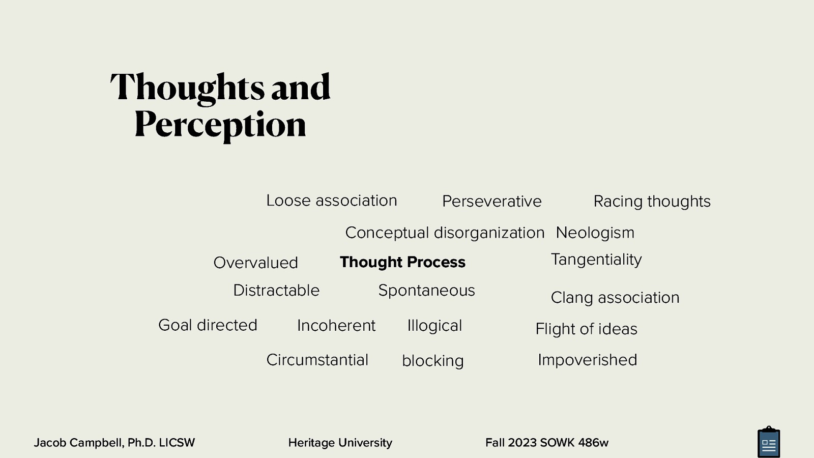 Thoughts and Perception Loose association Perseverative Racing thoughts Conceptual disorganization Neologism Overvalued Thought Process Distractable Goal directed Spontaneous Incoherent Circumstantial Jacob Campbell, Ph.D. LICSW Heritage University Tangentiality Clang association Illogical Flight of ideas blocking Impoverished Fall 2023 SOWK 486w
