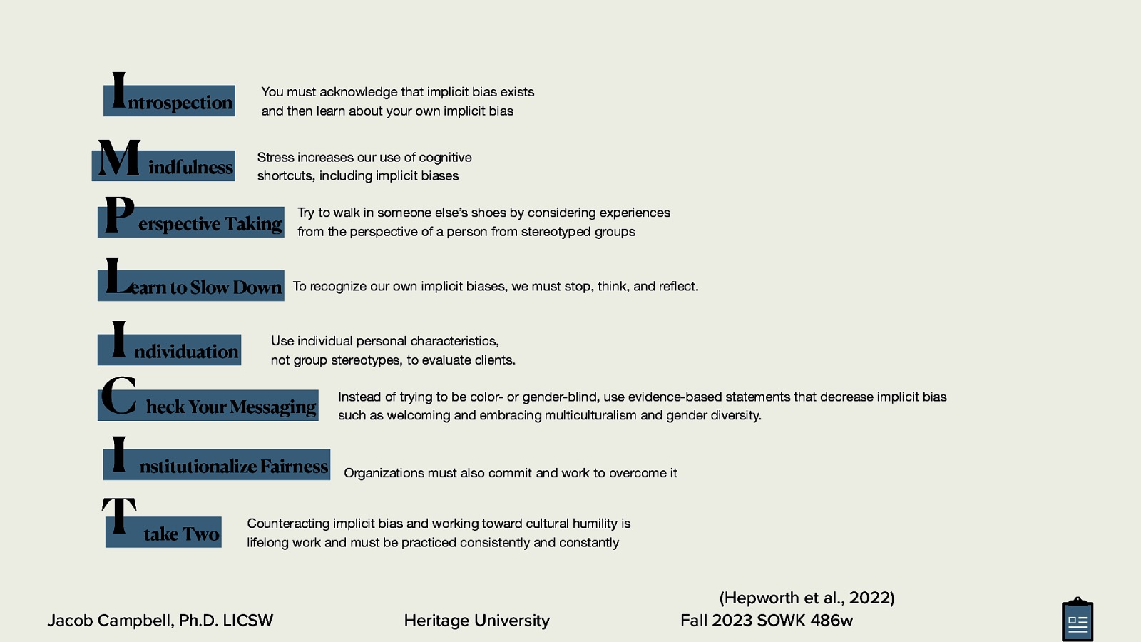 I M P L I C I T ntrospection indfulness You must acknowledge that implicit bias exists and then learn about your own implicit bias Stress increases our use of cognitive shortcuts, including implicit biases erspective Taking earn to Slow Down ndividuation Try to walk in someone else’s shoes by considering experiences from the perspective of a person from stereotyped groups To recognize our own implicit biases, we must stop, think, and re ect. Use individual personal characteristics, not group stereotypes, to evaluate clients. heck Your Messaging nstitutionalize Fairness take Two Instead of trying to be color- or gender-blind, use evidence-based statements that decrease implicit bias such as welcoming and embracing multiculturalism and gender diversity. Organizations must also commit and work to overcome it Counteracting implicit bias and working toward cultural humility is lifelong work and must be practiced consistently and constantly Heritage University fl Jacob Campbell, Ph.D. LICSW (Hepworth et al., 2022) Fall 2023 SOWK 486w
