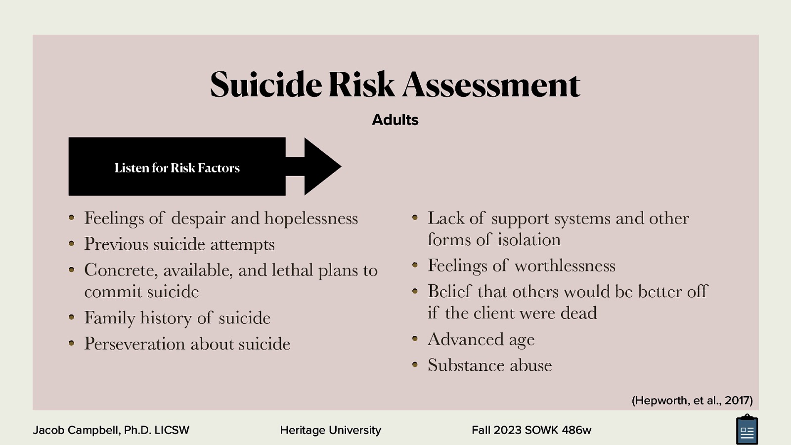 Suicide Risk Assessment Adults Listen for Risk Factors Feelings of despair and hopelessness Previous suicide attempts Concrete, available, and lethal plans to commit suicide Family history of suicide Perseveration about suicide Lack of support systems and other forms of isolation Feelings of worthlessness Belief that others would be better off if the client were dead Advanced age Substance abuse (Hepworth, et al., 2017) Jacob Campbell, Ph.D. LICSW Heritage University Fall 2023 SOWK 486w
