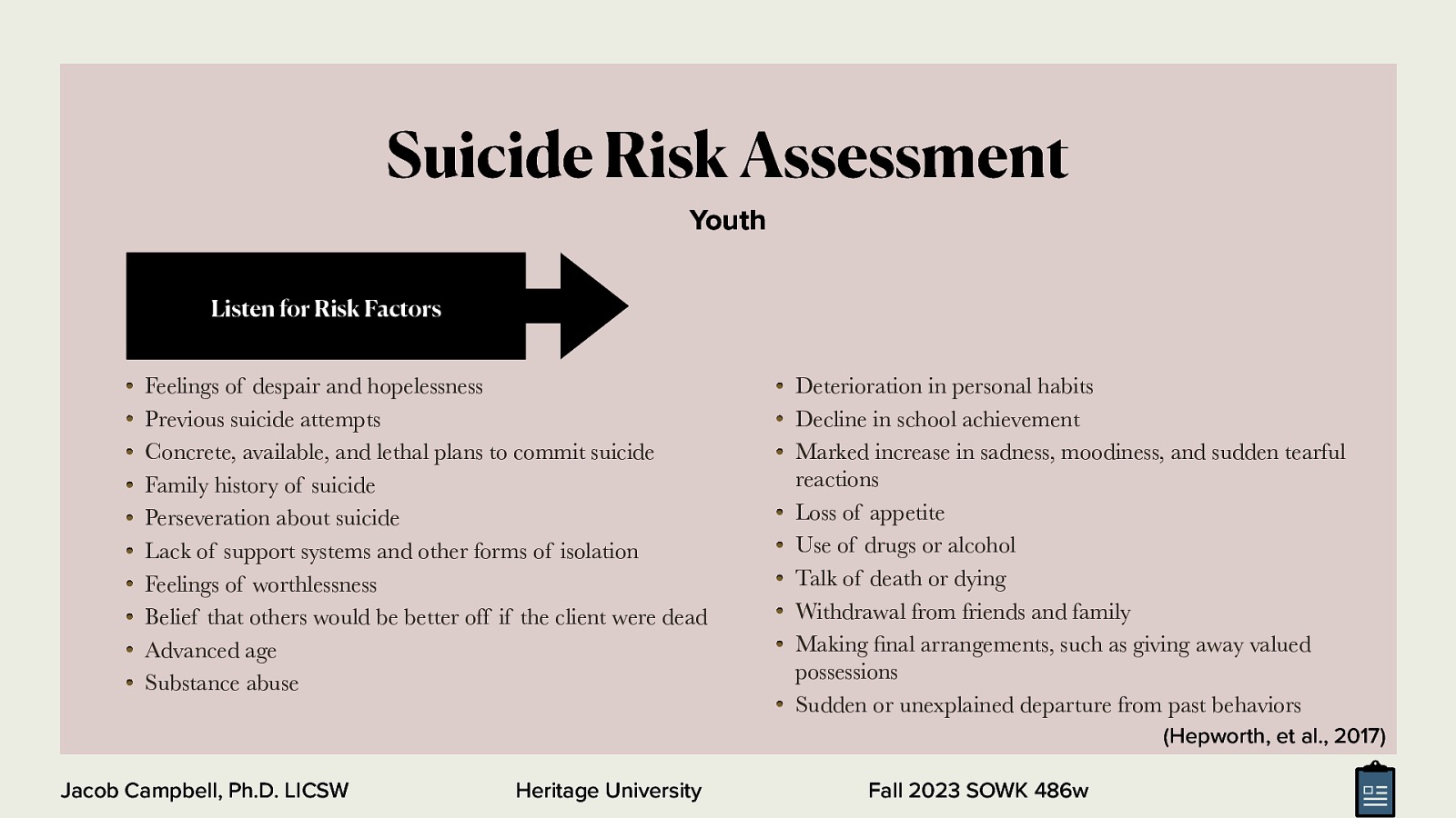 Suicide Risk Assessment Youth Listen for Risk Factors Feelings of despair and hopelessness Previous suicide attempts Concrete, available, and lethal plans to commit suicide Family history of suicide Perseveration about suicide Lack of support systems and other forms of isolation Feelings of worthlessness Belief that others would be better off if the client were dead Advanced age Substance abuse Deterioration in personal habits Decline in school achievement Marked increase in sadness, moodiness, and sudden tearful reactions Loss of appetite Use of drugs or alcohol Talk of death or dying Withdrawal from friends and family Making nal arrangements, such as giving away valued possessions Sudden or unexplained departure from past behaviors (Hepworth, et al., 2017) fi Jacob Campbell, Ph.D. LICSW Heritage University Fall 2023 SOWK 486w
