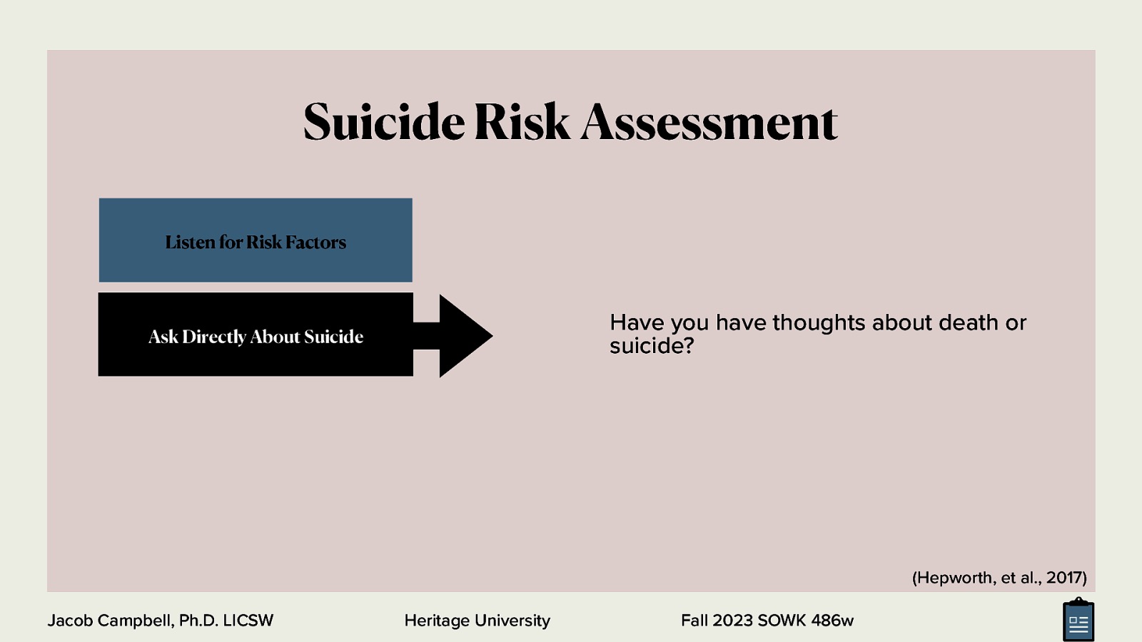 Suicide Risk Assessment Listen for Risk Factors Have you have thoughts about death or suicide? Ask Directly About Suicide (Hepworth, et al., 2017) Jacob Campbell, Ph.D. LICSW Heritage University Fall 2023 SOWK 486w
