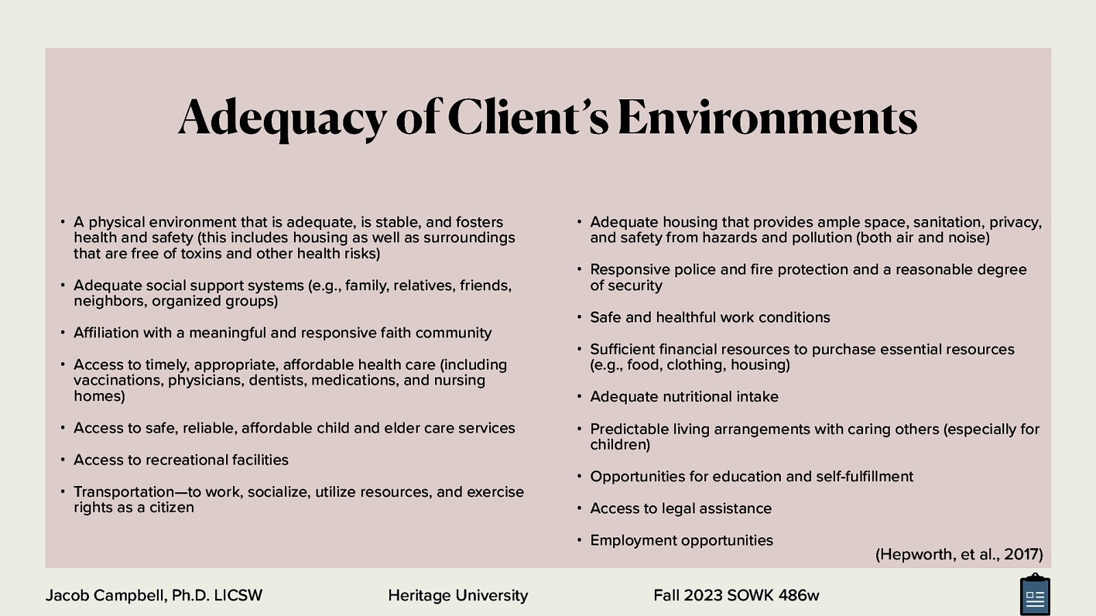 Adequacy of Client’s Environments • A physical environment that is adequate, is stable, and fosters health and safety (this includes housing as well as surroundings that are free of toxins and other health risks) • Adequate social support systems (e.g., family, relatives, friends, neighbors, organized groups) • A liation with a meaningful and responsive faith community • Access to timely, appropriate, a ordable health care (including vaccinations, physicians, dentists, medications, and nursing homes) • Access to safe, reliable, a ordable child and elder care services • Access to recreational facilities • Transportation—to work, socialize, utilize resources, and exercise rights as a citizen • Adequate housing that provides ample space, sanitation, privacy, and safety from hazards and pollution (both air and noise) • Responsive police and re protection and a reasonable degree of security • Safe and healthful work conditions • Su cient nancial resources to purchase essential resources (e.g., food, clothing, housing) • Adequate nutritional intake • Predictable living arrangements with caring others (especially for children) • Opportunities for education and self-ful llment • Access to legal assistance • Employment opportunities Heritage University fi ff ff fi fi ffi ffi Jacob Campbell, Ph.D. LICSW Fall 2023 SOWK 486w (Hepworth, et al., 2017)
