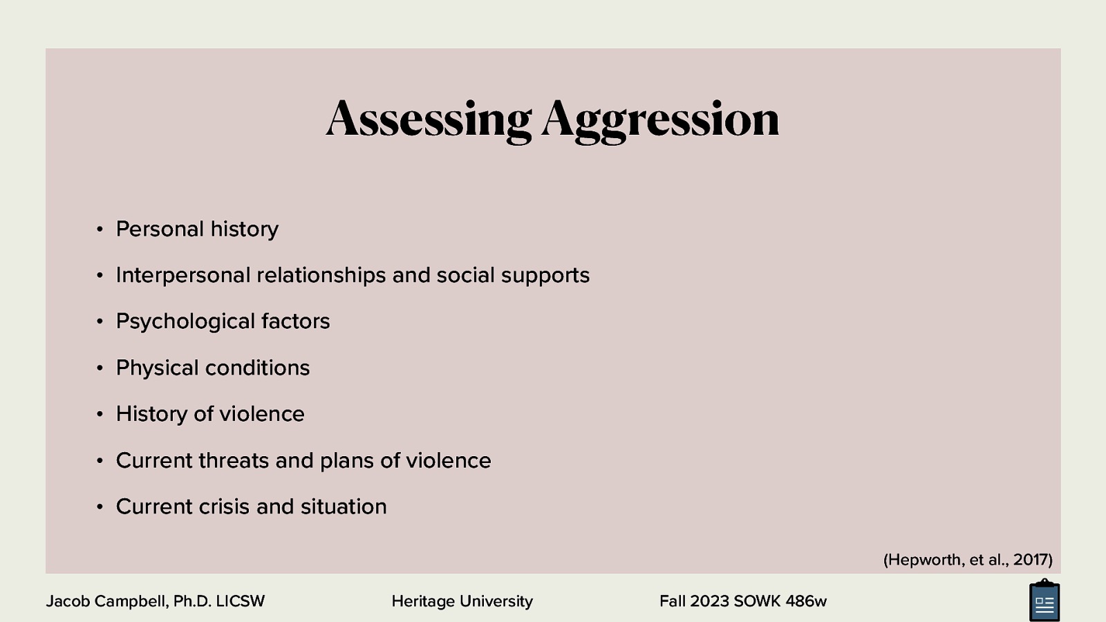 Assessing Aggression • Personal history • Interpersonal relationships and social supports • Psychological factors • Physical conditions • History of violence • Current threats and plans of violence • Current crisis and situation (Hepworth, et al., 2017) Jacob Campbell, Ph.D. LICSW Heritage University Fall 2023 SOWK 486w
