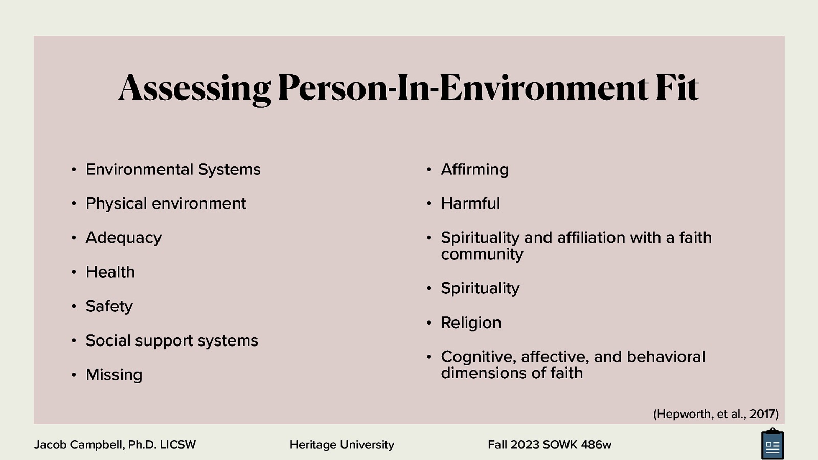 Assessing Person-In-Environment Fit • Environmental Systems • A rming • Physical environment • Harmful • Adequacy • Spirituality and a liation with a faith community • Health • Spirituality • Safety • Religion • Social support systems • Cognitive, a ective, and behavioral dimensions of faith • Missing (Hepworth, et al., 2017) ffi ff ffi Jacob Campbell, Ph.D. LICSW Heritage University Fall 2023 SOWK 486w
