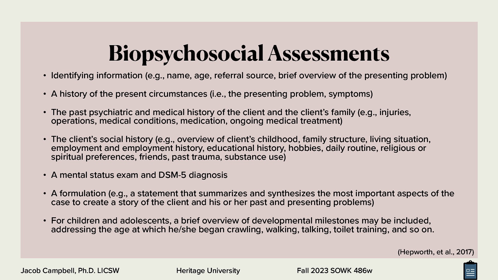 Biopsychosocial Assessments • Identifying information (e.g., name, age, referral source, brief overview of the presenting problem) • A history of the present circumstances (i.e., the presenting problem, symptoms) • The past psychiatric and medical history of the client and the client’s family (e.g., injuries, operations, medical conditions, medication, ongoing medical treatment) • The client’s social history (e.g., overview of client’s childhood, family structure, living situation, employment and employment history, educational history, hobbies, daily routine, religious or spiritual preferences, friends, past trauma, substance use) • A mental status exam and DSM-5 diagnosis • A formulation (e.g., a statement that summarizes and synthesizes the most important aspects of the case to create a story of the client and his or her past and presenting problems) • For children and adolescents, a brief overview of developmental milestones may be included, addressing the age at which he/she began crawling, walking, talking, toilet training, and so on. (Hepworth, et al., 2017) Jacob Campbell, Ph.D. LICSW Heritage University Fall 2023 SOWK 486w
