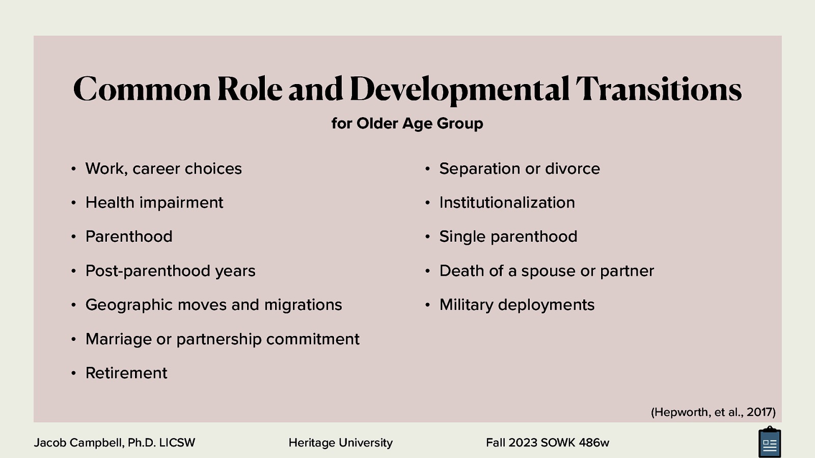 Common Role and Developmental Transitions for Older Age Group • Work, career choices • Separation or divorce • Health impairment • Institutionalization • Parenthood • Single parenthood • Post-parenthood years • Death of a spouse or partner • Geographic moves and migrations • Military deployments • Marriage or partnership commitment • Retirement (Hepworth, et al., 2017) Jacob Campbell, Ph.D. LICSW Heritage University Fall 2023 SOWK 486w
