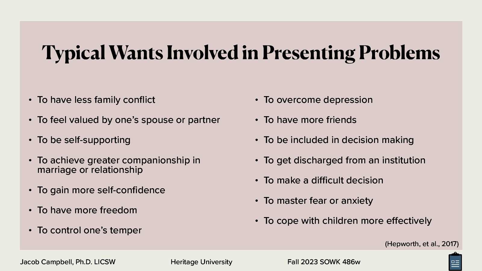 Typical Wants Involved in Presenting Problems • To have less family con ict • To overcome depression • To feel valued by one’s spouse or partner • To have more friends • To be self-supporting • To be included in decision making • To achieve greater companionship in marriage or relationship • To get discharged from an institution • To gain more self-con dence • To make a di cult decision • To master fear or anxiety • To have more freedom • To cope with children more e ectively • To control one’s temper (Hepworth, et al., 2017) Heritage University ff fl fi ffi Jacob Campbell, Ph.D. LICSW Fall 2023 SOWK 486w
