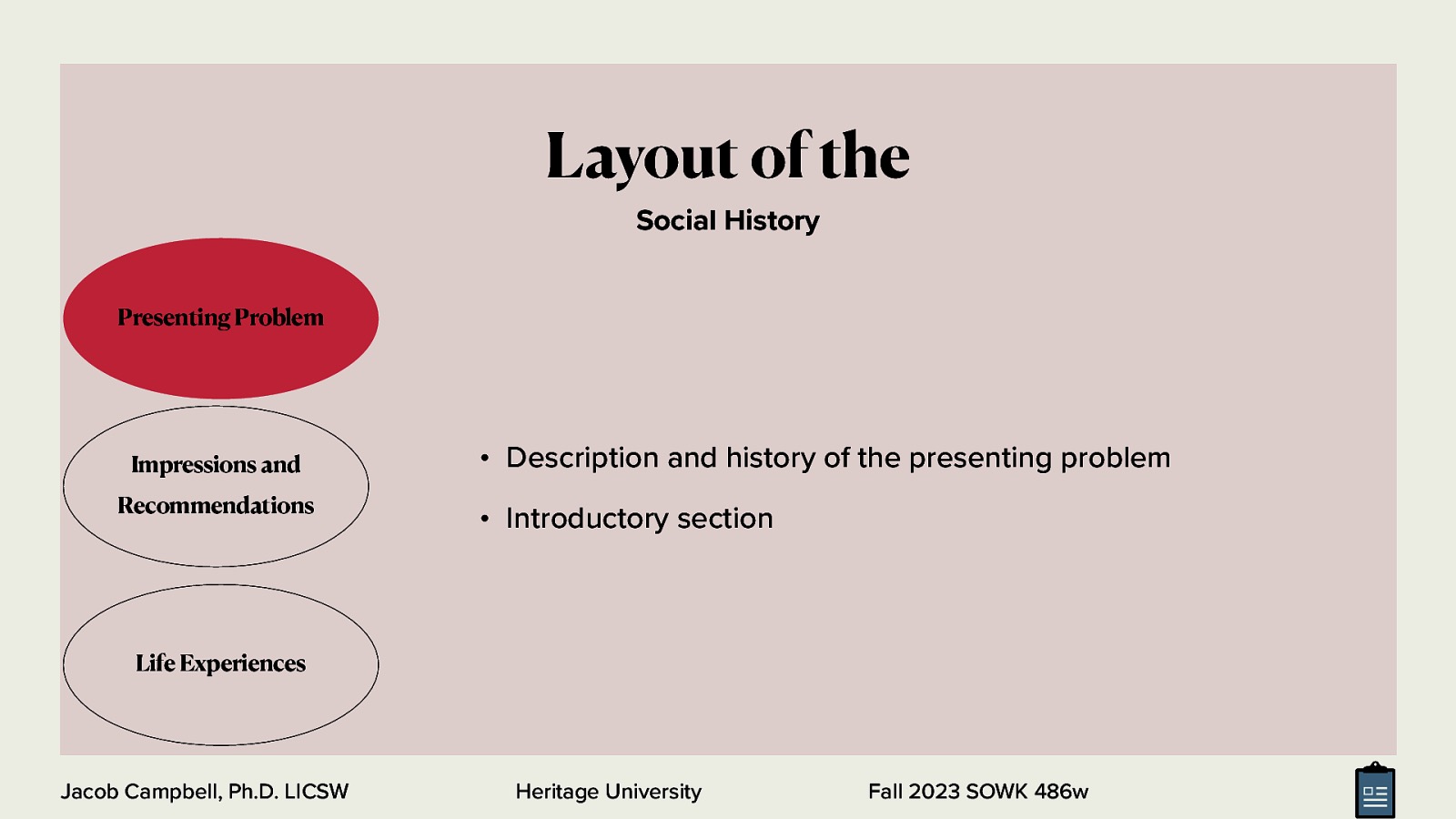 Layout of the Social History Presenting Problem Impressions and Recommendations • Description and history of the presenting problem • Introductory section Life Experiences Jacob Campbell, Ph.D. LICSW Heritage University Fall 2023 SOWK 486w
