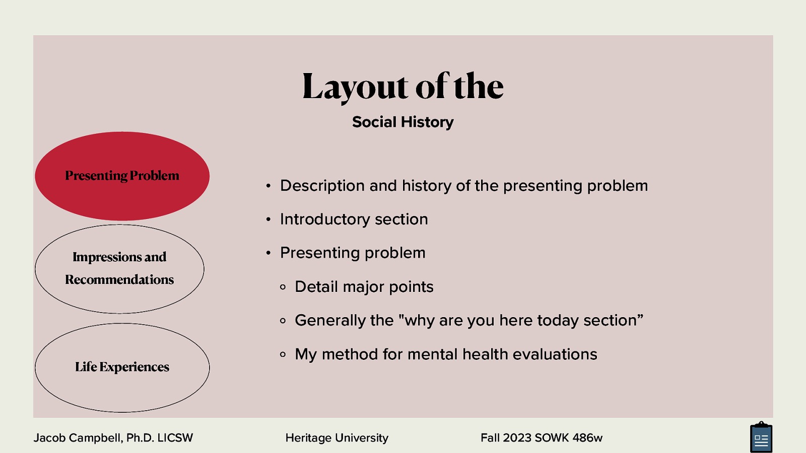 Layout of the Social History Presenting Problem • Description and history of the presenting problem • Introductory section Impressions and Recommendations • Presenting problem Detail major points Generally the “why are you here today section” Life Experiences Jacob Campbell, Ph.D. LICSW My method for mental health evaluations Heritage University Fall 2023 SOWK 486w
