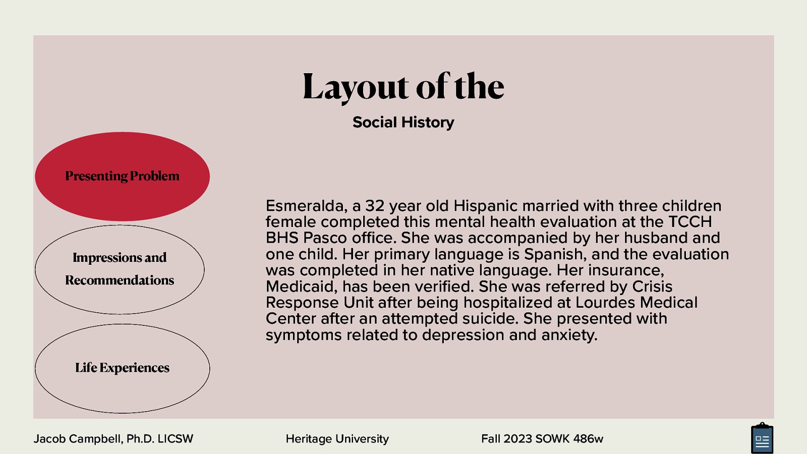 Layout of the Social History Presenting Problem Esmeralda, a 32 year old Hispanic married with three children female completed this mental health evaluation at the TCCH BHS Pasco o ce. She was accompanied by her husband and one child. Her primary language is Spanish, and the evaluation was completed in her native language. Her insurance, Medicaid, has been veri ed. She was referred by Crisis Response Unit after being hospitalized at Lourdes Medical Center after an attempted suicide. She presented with symptoms related to depression and anxiety. Impressions and Recommendations Life Experiences fi ffi Jacob Campbell, Ph.D. LICSW Heritage University Fall 2023 SOWK 486w
