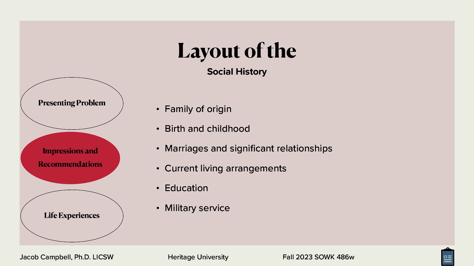 Layout of the Social History Presenting Problem • Family of origin • Birth and childhood Impressions and Recommendations • Marriages and signi cant relationships • Current living arrangements • Education Life Experiences fi Jacob Campbell, Ph.D. LICSW • Military service Heritage University Fall 2023 SOWK 486w
