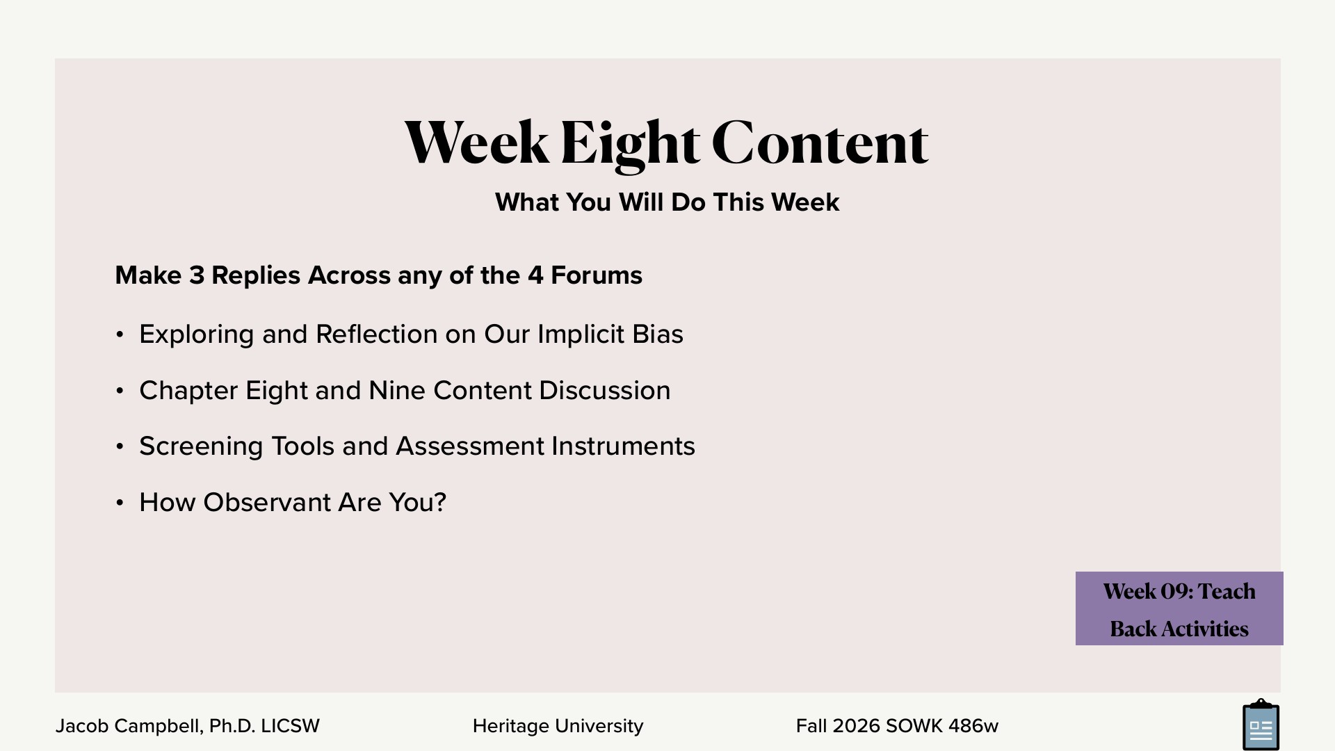 A presentation slide titled 'Week Eight Content,' with the subtitle 'What You Will Do This Week,' lists the task 'Make 3 Replies Across any of the 4 Forums' followed by four bullets: 'Exploring and Reflection on Our Implicit Bias,' 'Chapter Eight and Nine Content Discussion,' 'Screening Tools and Assessment Instruments,' and 'How Observant Are You?' A purple tag in the lower right reads 'Week 09: Teach Back Activities,' and the footer shows 'Jacob Campbell, Ph.D. LICSW,' 'Heritage University,' and 'Fall 2026 SOWK 486w.'