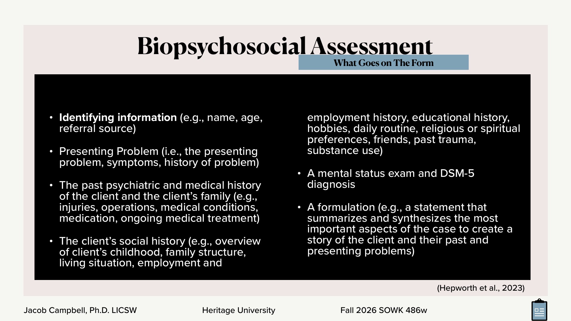 A presentation slide titled 'Biopsychosocial Assessment,' with the subtitle 'What Goes on The Form' in a blue banner, shows a black panel of white bulleted text listing the form's contents: identifying information (name, age, referral source), presenting problem, past psychiatric and medical history, social history (childhood, family, living situation, employment, education, hobbies, daily routine, religion, friends, past trauma, substance use), a mental status exam with DSM-5 diagnosis, and a formulation. A citation, '(Hepworth et al., 2023),' sits at the bottom right, and the footer reads 'Jacob Campbell, Ph.D. LICSW | Heritage University | Fall 2026 SOWK 486w.'