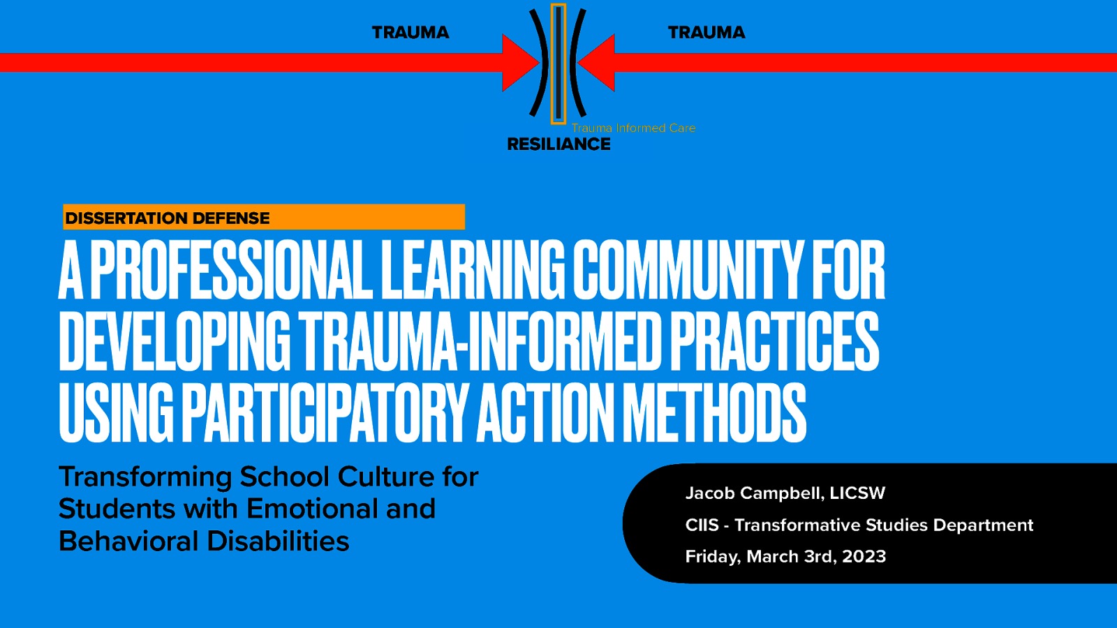 TRAUMA TRAUMA Trauma Informed Care RESILIANCE DISSERTATION DEFENSE A PROFESSIONAL LEARNING COMMUNITY FOR DEVELOPING TRAUMA-INFORMED PRACTICES USING PARTICIPATORY ACTION METHODS Transforming School Culture for Students with Emotional and Behavioral Disabilities Jacob Campbell, LICSW CIIS - Transformative Studies Department Friday, March 3rd, 2023