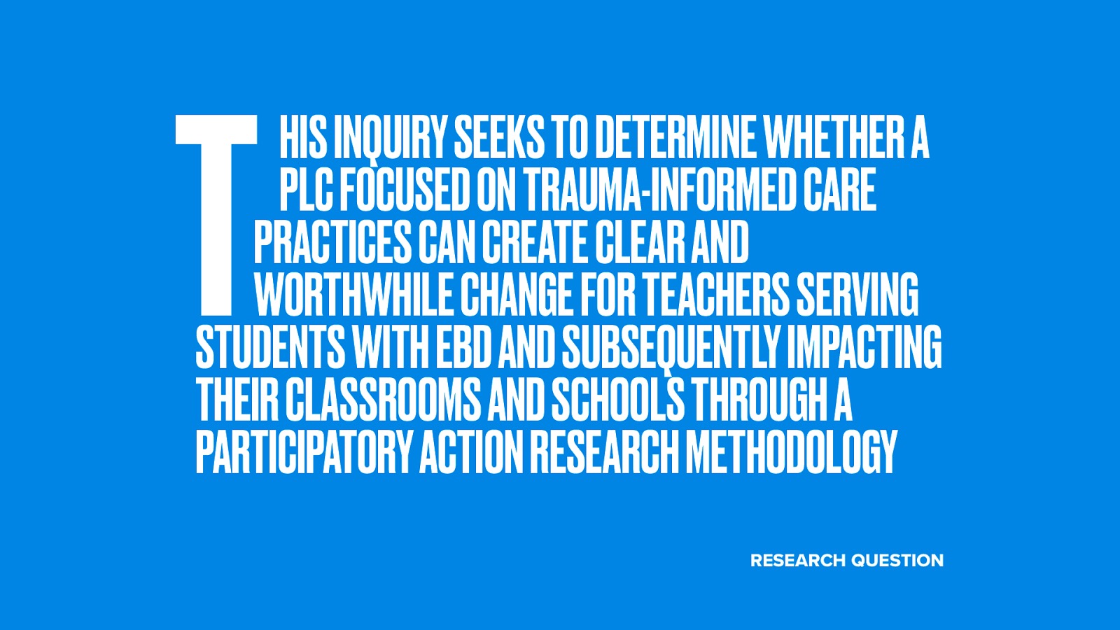  That leads us to what the my actual research question is:  This inquiry seeks to determine whether a PLC focused on trauma-informed care practices can create clear and worthwhile change for teachers serving students with EBD and subsequently impacting their classrooms and schools through a participatory action research methodology
