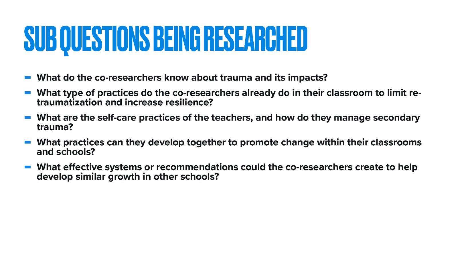  We will go through each of these subquestions as I discuss my results, but connected to my primary research questions and the themes reviewed through the groups were the following questions:   What do the co-researchers know about trauma and its impacts? What type of practices do the co-researchers already do in their classroom to limit re-traumatization and increase resilience? What are the self-care practices of the teachers, and how do they manage secondary trauma? What practices can they develop together to promote change within their classrooms and schools? What effective systems or recommendations could the co-researchers create to help develop similar growth in other schools? 
