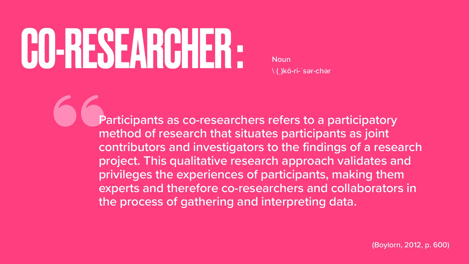  Before we talk about each co-researcher, I want to define what a co-researcher is, as it is a fairly unique aspect of PAR.  In their encyclopedia entry for participants as co-researchers, Boylorn (2012) defines it as follows:  Participants as co-researchers refers to a participatory method of research that situates participants as joint contributors and investigators to the findings of a research project. This qualitative research approach validates and privileges the experiences of participants, making them experts and therefore co-researchers and collaborators in the process of gathering and interpreting data. (p. 600) 
