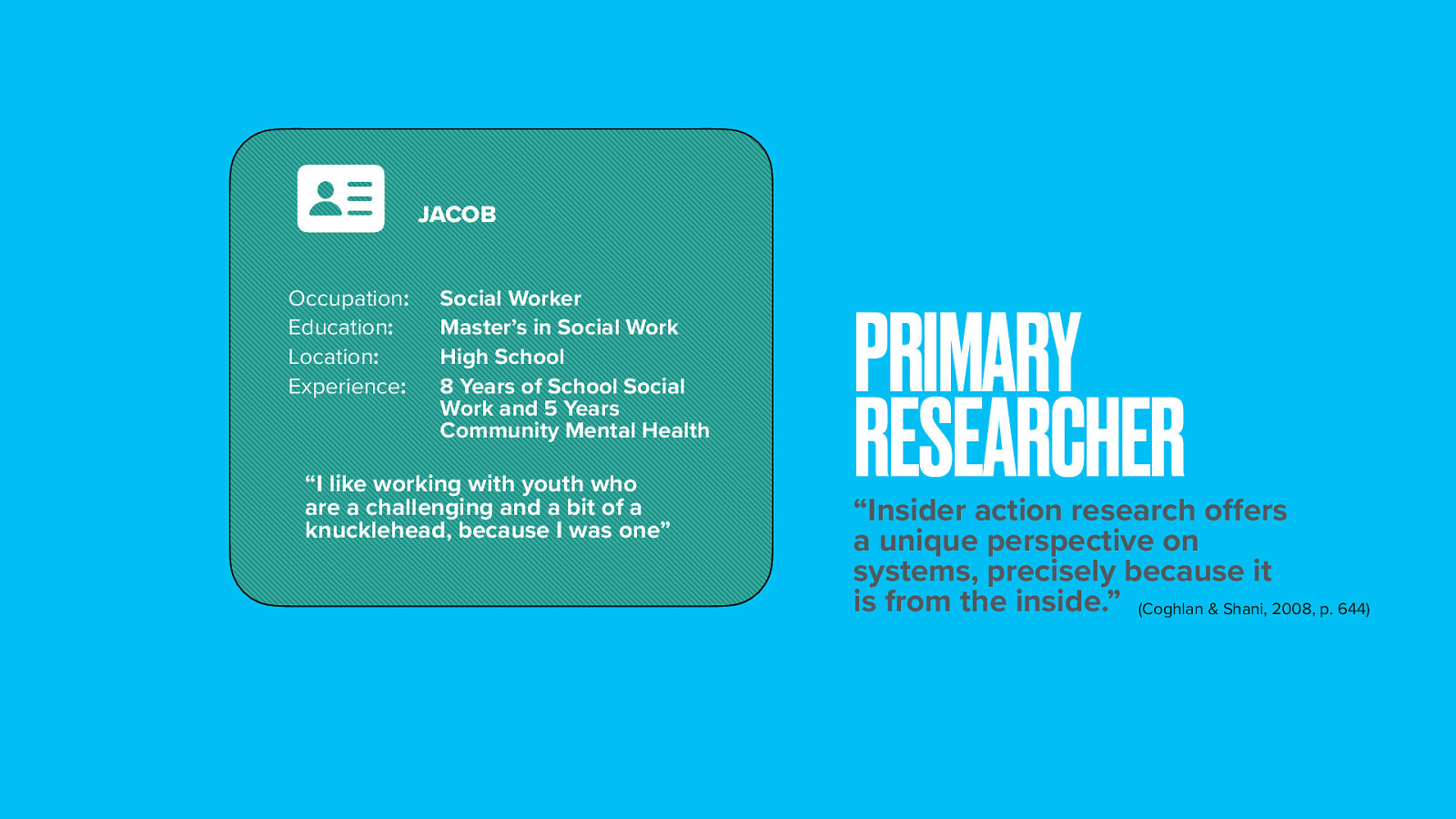  In this view of co-researchers, I am one of them. I will also refer to myself as the primary researcher as I have taken a leadership role in coordinating and facilitating the group using democratic methods. Data collection, analysis, and dissemniation were also completed by me.  Positionality is an important aspect of PAR and insider action research.  I connect and identify with having traumatic experiences. My father committed a triple homicide before I was born and was later executed by the state of Washington is one aspect that made a impact on my life and had an influence on my decision to become a social worker.  Much of my high school career, I could have potentially been placed in a classroom like these serving students with EBD due to my behavior. I ended up going from a comprehensive high school to an alternative school to a private boarding school where I graduated and made changes in my life.   It was these experiences that made me want to go into social work and eventually work in a classroom serving students with EBD. I have 8 years working in a school based setting serving students with EBD and five years prior to working in community mental health. Like my other two social workers, I have my master’s in social work. I am also a licensed independent clinical social worker in WA. I work in a high school behavior program and am placed full time in that classroom. I support the therapeutic milieu of my classroom, as well as work individually in groups with my students in my program. I previously supported my program K-12 and also spent some time working in a special school run by a counseling agency focused on this same population of students. I am also an adjunct faculty for a university teaching social work classes.   My positionality also puts me as an insider researcher. Coghlan and Shani (2008) describe, “insider action research offers a unique perspective on systems, precisely because it is from the inside” (p. 644). 
