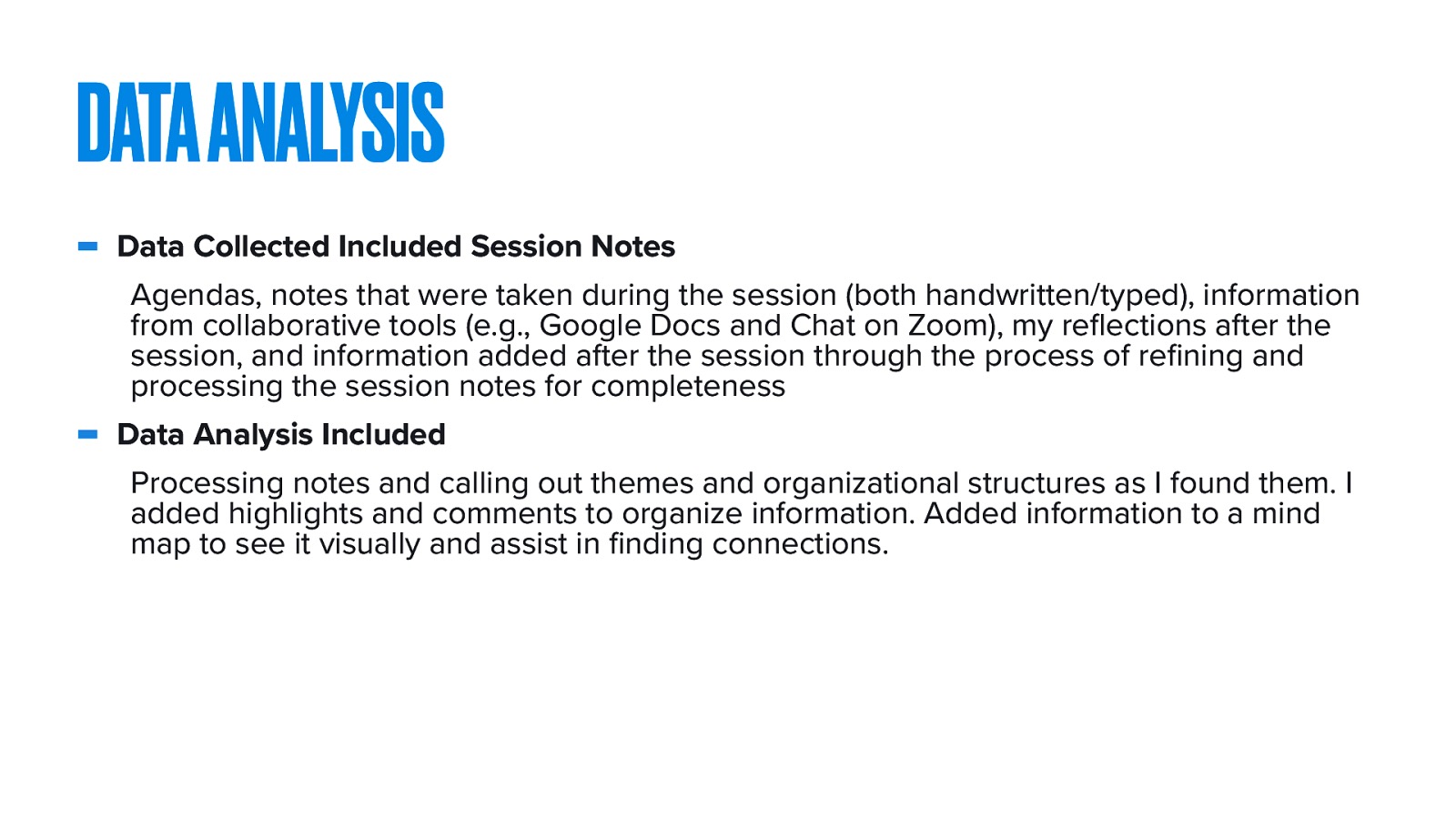  Data Collected Included Session Notes  Agendas, notes that were taken during the session (both handwritten/typed), information from collaborative tools (e.g., Google Docs and Chat on Zoom), my reflections after the session, and information added after the session through the process of refining and processing the session notes for completeness  Data Analysis Included  Processing notes and calling out themes and organizational structures as I found them. I added highlights and comments to organize information. Added information to a mind map to see it visually and assist in finding connections.
