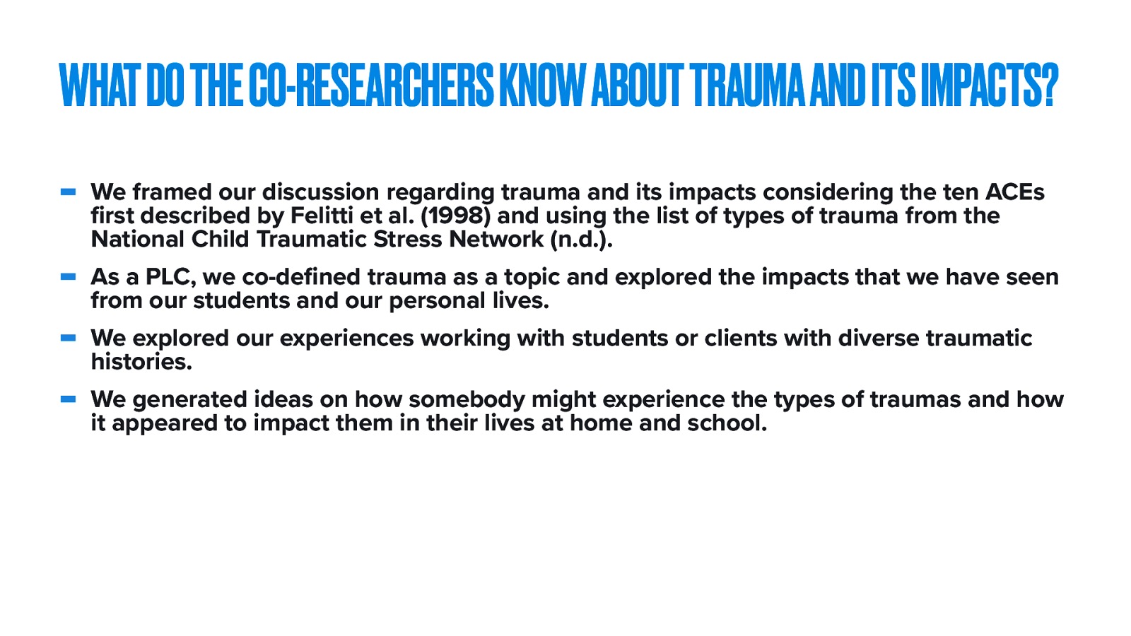  To clarify how we made clear and worthwhile change, I want to review each of the research questions we asked:   The explicit focus on trauma and its impact was the theme for the first session, but it carried through all of the other sessions. As we processed our practices and work with students, we contextualized these discussions using the student’s experiences and stories.   We framed our discussion regarding trauma and its impacts considering the ten ACEs first described by Felitti et al. (1998) and using the list of types of trauma from the National Child Traumatic Stress Network (n.d.). As a PLC, we co-defined trauma as a topic and explored the impacts that we have seen from our students and our personal lives. We explored our experiences working with students or clients with diverse traumatic histories. We generated ideas on how somebody might experience the types of traumas and how it appeared to impact them in their lives at home and school. 
