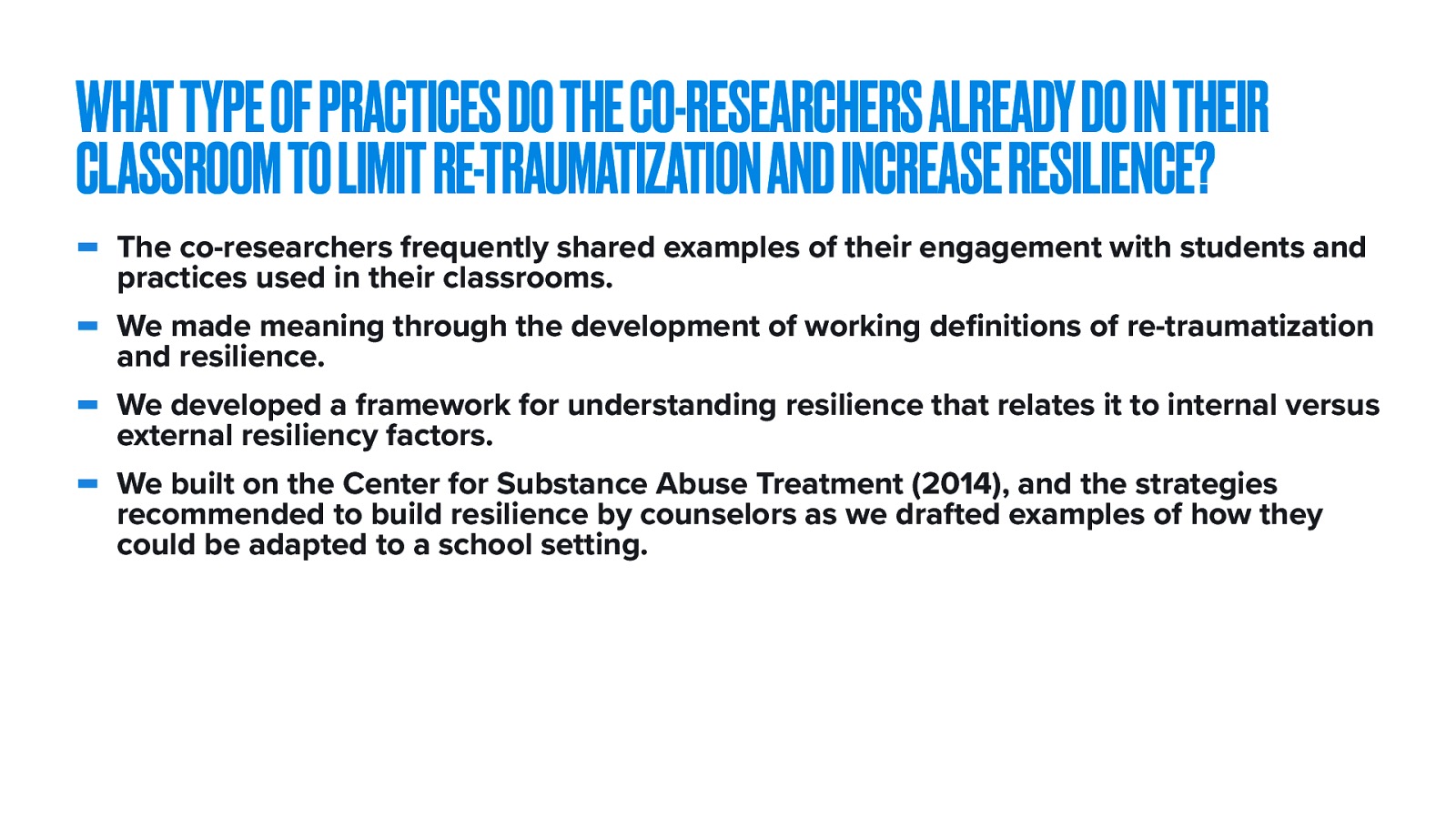  the second research question was ^^   The selected themes of the second and third sessions were limiting re-traumatization and increasing resiliency.   The co-researchers frequently shared examples of their engagement with students and practices used in their classrooms. We made meaning through the development of working definitions of re-traumatization and resilience. We developed a framework for understanding resilience that relates it to internal versus external resiliency factors. We built on the Center for Substance Abuse Treatment (2014), and the strategies recommended to build resilience by counselors as we drafted examples of how they could be adapted to a school setting. 
