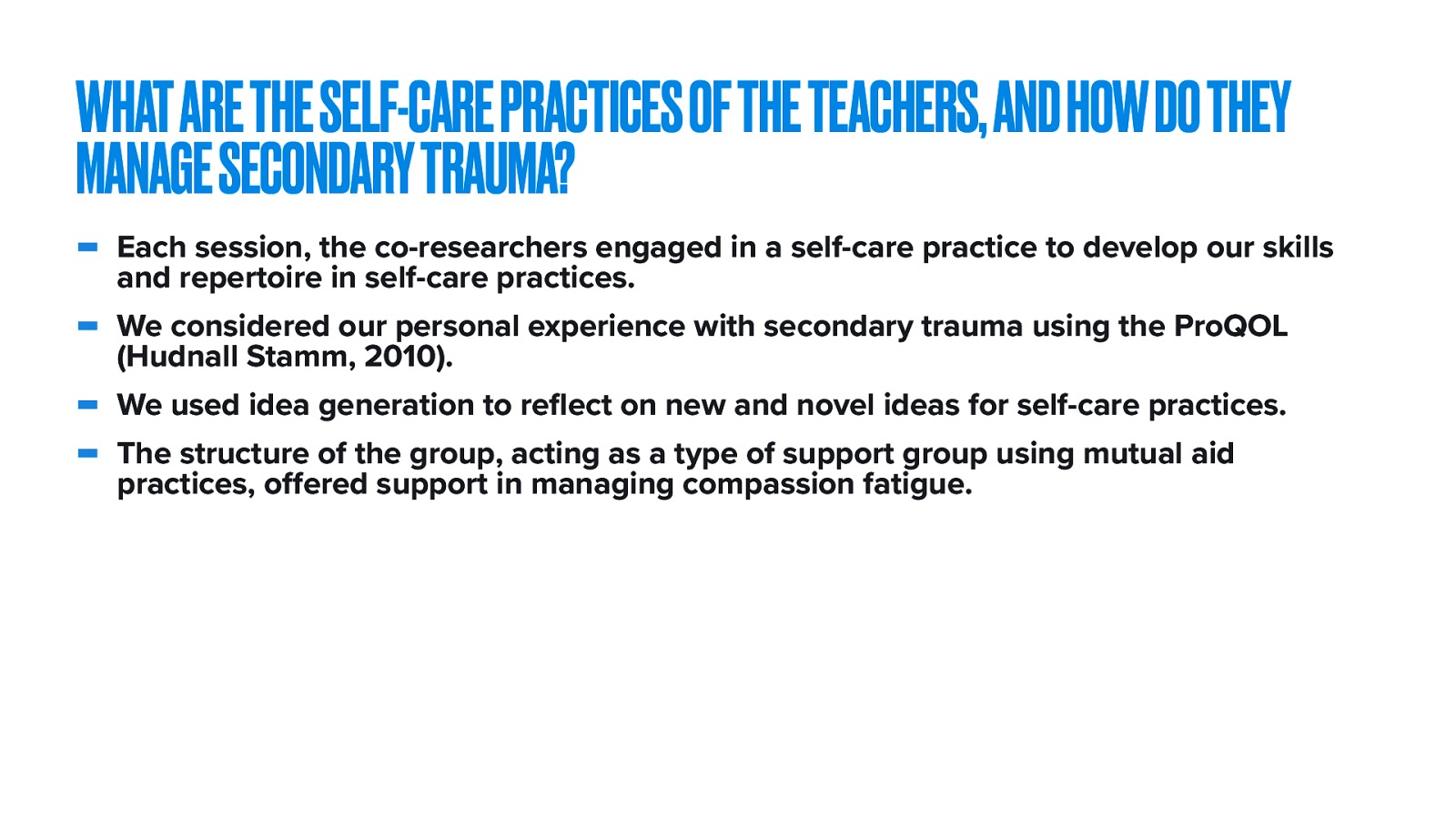  The third research question was ^^   Reducing secondary trauma and centering on self-care practices was the theme of the fourth dialog.   Each session, the co-researchers engaged in a self-care practice to develop our skills and repertoire in self-care practices. We considered our personal experience with secondary trauma using the ProQOL (Hudnall Stamm, 2010). We used idea generation to reflect on new and novel ideas for self-care practices. The structure of the group, acting as a type of support group using mutual aid practices, offered support in managing compassion fatigue. 
