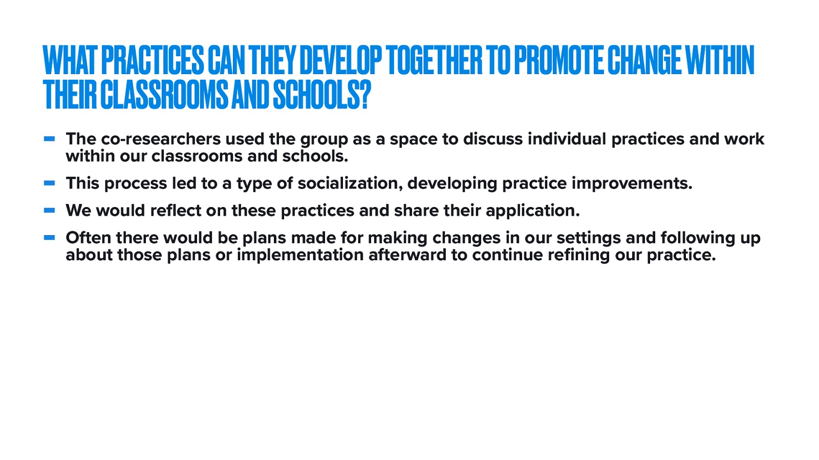  The fourth research question was ^^   The specific theme for session five was focused on ideas that could promote change within our classrooms and schools We followed the model for participatory action research, which included …   The co-researchers used the group as a space to discuss individual practices and work within our classrooms and schools. This process led to a type of socialization, developing practice improvements. We would reflect on these practices and share their application. Often there would be plans made for making changes in our settings and following up about those plans or implementation afterward to continue refining our practice. 
