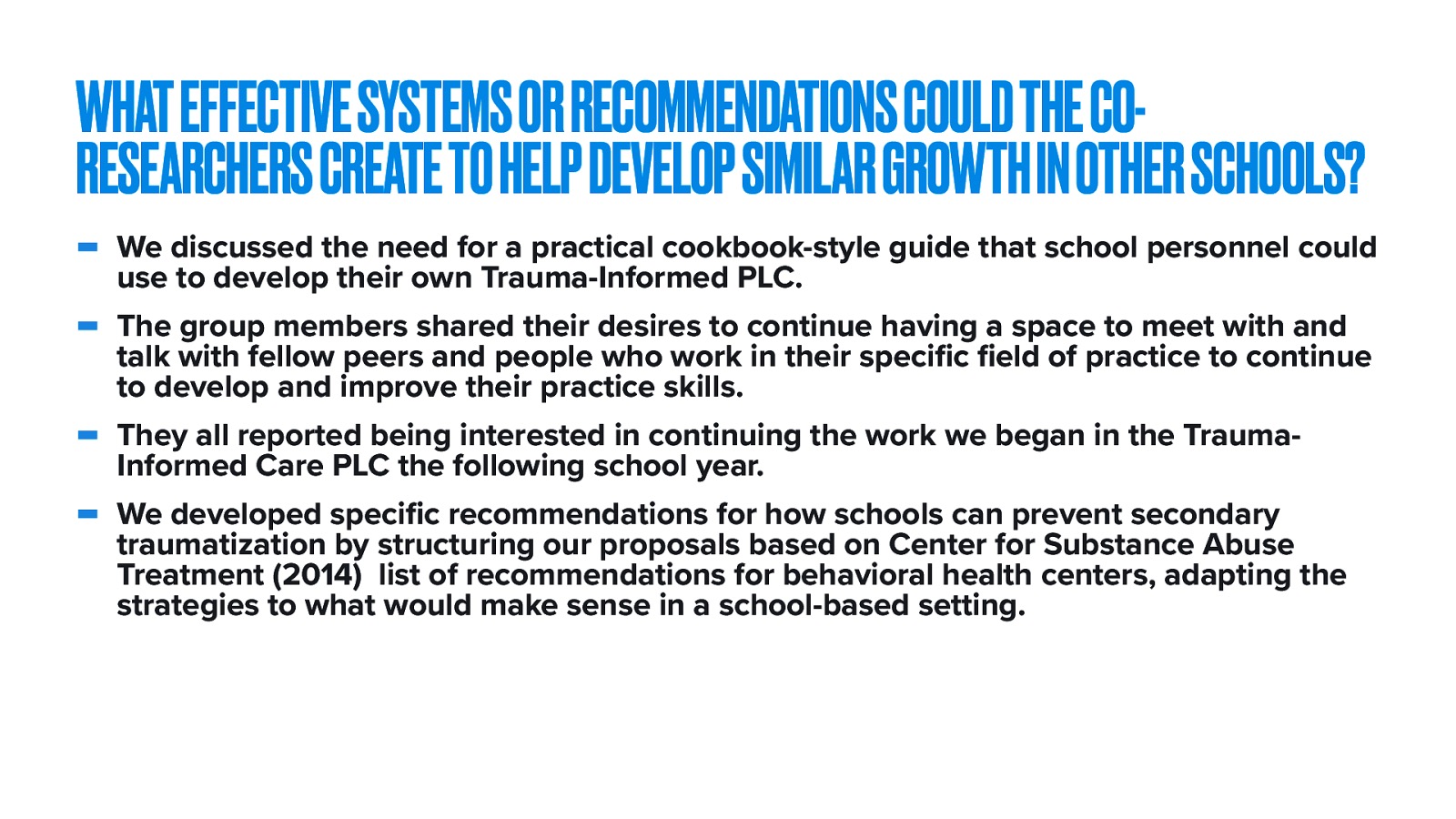  The fifth and final research question was ^^   Session six was structured to examine if the format of a Trauma-Informed Care PLC should be shared as a way of learning about trauma-informed care practices.   We discussed the need for a practical cookbook-style guide that school personnel could use to develop their own Trauma-Informed PLC. The group members shared their desires to continue having a space to meet with and talk with fellow peers and people who work in their specific field of practice to continue to develop and improve their practice skills. They all reported being interested in continuing the work we began in the Trauma-Informed Care PLC the following school year. We developed specific recommendations for how schools can prevent secondary traumatization by structuring our proposals based on Center for Substance Abuse Treatment (2014)  list of recommendations for behavioral health centers, adapting the strategies to what would make sense in a school-based setting. 
