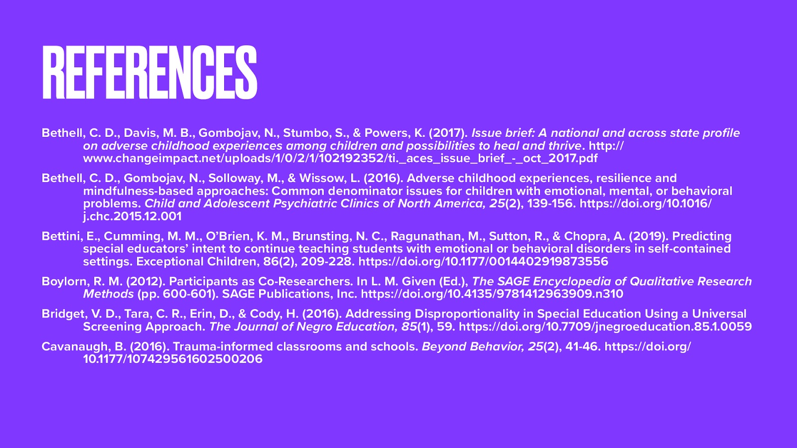 Bethell, C. D., Davis, M. B., Gombojav, N., Stumbo, S., & Powers, K. (2017). Issue brief: A national and across state profile on adverse childhood experiences among children and possibilities to heal and thrive. pages. http://www.changeimpact.net/uploads/1/0/2/1/102192352/ti.aces_issue_brief-_oct_2017.pdf Bethell, C. D., Gombojav, N., Solloway, M., & Wissow, L. (2016). Adverse childhood experiences, resilience and mindfulness-based approaches: Common denominator issues for children with emotional, mental, or behavioral problems. Child and Adolescent Psychiatric Clinics of North America, 25(2), 139-156. https://doi.org/10.1016/j.chc.2015.12.001 Bettini, E., Cumming, M. M., O’Brien, K. M., Brunsting, N. C., Ragunathan, M., Sutton, R., & Chopra, A. (2019). Predicting special educators’ intent to continue teaching students with emotional or behavioral disorders in self-contained settings. Exceptional Children, 86(2), 209-228. https://doi.org/10.1177/0014402919873556 Boylorn, R. M. (2012). Participants as Co-Researchers. In L. M. Given (Ed.), The SAGE Encyclopedia of Qualitative Research Methods (pp. 600-601). SAGE Publications, Inc. https://doi.org/10.4135/9781412963909.n310 Bridget, V. D., Tara, C. R., Erin, D., & Cody, H. (2016). Addressing Disproportionality in Special Education Using a Universal Screening Approach. The Journal of Negro Education, 85(1), 59. https://doi.org/10.7709/jnegroeducation.85.1.0059 Cavanaugh, B. (2016). Trauma-informed classrooms and schools. Beyond Behavior, 25(2), 41-46. https://doi.org/10.1177/107429561602500206
