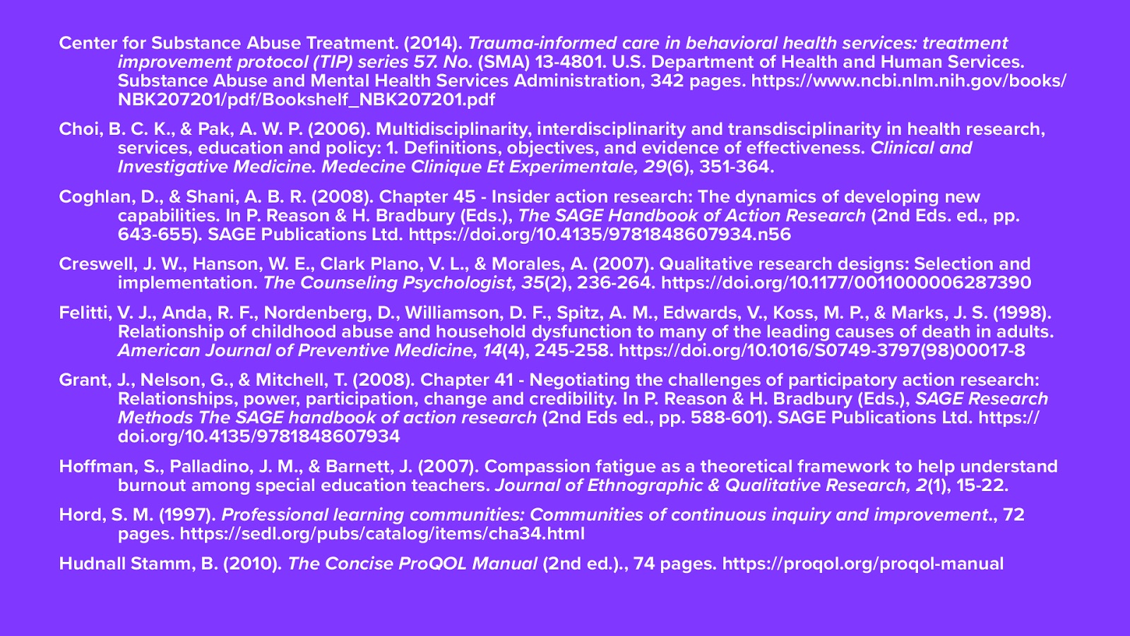 Center for Substance Abuse Treatment. (2014). Trauma-informed care in behavioral health services: treatment improvement protocol (TIP) series 57. No. (SMA) 13-4801. U.S. Department of Health and Human Services. Substance Abuse and Mental Health Services Administration, 342 pages. https://www.ncbi.nlm.nih.gov/books/NBK207201/pdf/Bookshelf_NBK207201.pdf Choi, B. C. K., & Pak, A. W. P. (2006). Multidisciplinarity, interdisciplinarity and transdisciplinarity in health research, services, education and policy: 1. Definitions, objectives, and evidence of effectiveness. Clinical and Investigative Medicine. Medecine Clinique Et Experimentale, 29(6), 351-364.  Coghlan, D., & Shani, A. B. R. (2008). Chapter 45 - Insider action research: The dynamics of developing new capabilities. In P. Reason & H. Bradbury (Eds.), The SAGE Handbook of Action Research (2nd Eds. ed., pp. 643-655). SAGE Publications Ltd. https://doi.org/10.4135/9781848607934.n56 Creswell, J. W., Hanson, W. E., Clark Plano, V. L., & Morales, A. (2007). Qualitative research designs: Selection and implementation. The Counseling Psychologist, 35(2), 236-264. https://doi.org/10.1177/0011000006287390 Felitti, V. J., Anda, R. F., Nordenberg, D., Williamson, D. F., Spitz, A. M., Edwards, V., Koss, M. P., & Marks, J. S. (1998). Relationship of childhood abuse and household dysfunction to many of the leading causes of death in adults. American Journal of Preventive Medicine, 14(4), 245-258. https://doi.org/10.1016/S0749-3797(98)00017-8 Grant, J., Nelson, G., & Mitchell, T. (2008). Chapter 41 - Negotiating the challenges of participatory action research: Relationships, power, participation, change and credibility. In P. Reason & H. Bradbury (Eds.), SAGE Research Methods The SAGE handbook of action research (2nd Eds ed., pp. 588-601). SAGE Publications Ltd. https://doi.org/10.4135/9781848607934 Hoffman, S., Palladino, J. M., & Barnett, J. (2007). Compassion fatigue as a theoretical framework to help understand burnout among special education teachers. Journal of Ethnographic & Qualitative Research, 2(1), 15-22.  Hord, S. M. (1997). Professional learning communities: Communities of continuous inquiry and improvement., 72 pages. https://sedl.org/pubs/catalog/items/cha34.html Hudnall Stamm, B. (2010). The Concise ProQOL Manual (2nd ed.)., 74 pages. https://proqol.org/proqol-manual
