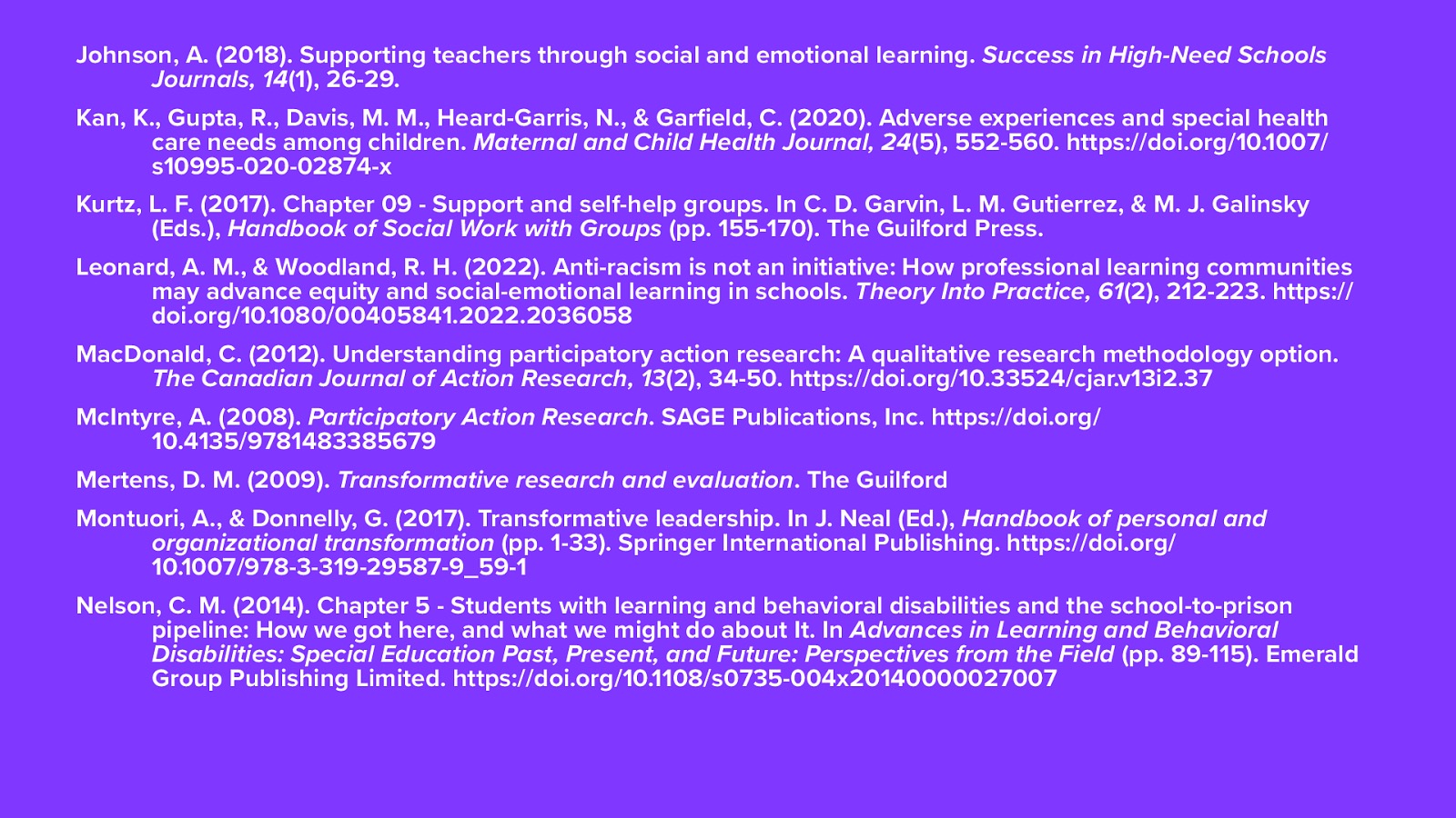 Johnson, A. (2018). Supporting teachers through social and emotional learning. Success in High-Need Schools Journals, 14(1), 26-29.  Kan, K., Gupta, R., Davis, M. M., Heard-Garris, N., & Garfield, C. (2020). Adverse experiences and special health care needs among children. Maternal and Child Health Journal, 24(5), 552-560. https://doi.org/10.1007/s10995-020-02874-x Kurtz, L. F. (2017). Chapter 09 - Support and self-help groups. In C. D. Garvin, L. M. Gutierrez, & M. J. Galinsky (Eds.), Handbook of Social Work with Groups (pp. 155-170). The Guilford Press.  Leonard, A. M., & Woodland, R. H. (2022). Anti-racism is not an initiative: How professional learning communities may advance equity and social-emotional learning in schools. Theory Into Practice, 61(2), 212-223. https://doi.org/10.1080/00405841.2022.2036058 MacDonald, C. (2012). Understanding participatory action research: A qualitative research methodology option. The Canadian Journal of Action Research, 13(2), 34-50. https://doi.org/10.33524/cjar.v13i2.37 McIntyre, A. (2008). Participatory Action Research. SAGE Publications, Inc. https://doi.org/10.4135/9781483385679 Mertens, D. M. (2009). Transformative research and evaluation. The Guilford Press. https://ciis.idm.oclc.org/login?url=http://search.ebscohost.com/login.aspx?direct=true&db=nlebk&AN=262493&site=ehost-live&scope=site Montuori, A., & Donnelly, G. (2017). Transformative leadership. In J. Neal (Ed.), Handbook of personal and organizational transformation (pp. 1-33). Springer International Publishing. https://doi.org/10.1007/978-3-319-29587-9_59-1 Nelson, C. M. (2014). Chapter 5 - Students with learning and behavioral disabilities and the school-to-prison pipeline: How we got here, and what we might do about It. In Advances in Learning and Behavioral Disabilities: Special Education Past, Present, and Future: Perspectives from the Field (pp. 89-115). Emerald Group Publishing Limited. https://doi.org/10.1108/s0735-004x20140000027007
