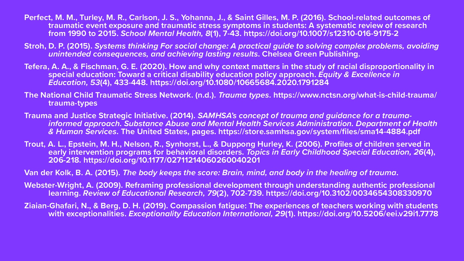 Perfect, M. M., Turley, M. R., Carlson, J. S., Yohanna, J., & Saint Gilles, M. P. (2016). School-related outcomes of traumatic event exposure and traumatic stress symptoms in students: A systematic review of research from 1990 to 2015. School Mental Health, 8(1), 7-43. https://doi.org/10.1007/s12310-016-9175-2 Stroh, D. P. (2015). Systems thinking For social change: A practical guide to solving complex problems, avoiding unintended consequences, and achieving lasting results. Chelsea Green Publishing.  Tefera, A. A., & Fischman, G. E. (2020). How and why context matters in the study of racial disproportionality in special education: Toward a critical disability education policy approach. Equity & Excellence in Education, 53(4), 433-448. https://doi.org/10.1080/10665684.2020.1791284 The National Child Traumatic Stress Network. (n.d.). Trauma types. https://www.nctsn.org/what-is-child-trauma/trauma-types Trauma and Justice Strategic Initiative. (2014). SAMHSA’s concept of trauma and guidance for a trauma-informed approach. Substance Abuse and Mental Health Services Administration. Department of Health & Human Services. The United States, pages. https://store.samhsa.gov/system/files/sma14-4884.pdf Trout, A. L., Epstein, M. H., Nelson, R., Synhorst, L., & Duppong Hurley, K. (2006). Profiles of children served in early intervention programs for behavioral disorders. Topics in Early Childhood Special Education, 26(4), 206-218. https://doi.org/10.1177/02711214060260040201 Van der Kolk, B. A. (2015). The body keeps the score: Brain, mind, and body in the healing of trauma.  Webster-Wright, A. (2009). Reframing professional development through understanding authentic professional learning. Review of Educational Research, 79(2), 702-739. https://doi.org/10.3102/0034654308330970 Ziaian-Ghafari, N., & Berg, D. H. (2019). Compassion fatigue: The experiences of teachers working with students with exceptionalities. Exceptionality Education International, 29(1). https://doi.org/10.5206/eei.v29i1.7778
