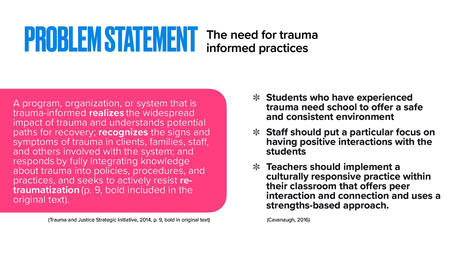  This leads us to the argument for the need for trauma-informed care practices. What is trauma informed-informed practices and why do we need it? The SAMSA’s Trauma and Justice Strategic Initiative (2014) again defines Trauma-informed as:   A program, organization, or system that is trauma-informed realizes the widespread impact of trauma and understands potential paths for recovery; recognizes the signs and symptoms of trauma in clients, families, staff, and others involved with the system; and responds by fully integrating knowledge about trauma into policies, procedures, and practices, and seeks to actively resist re-traumatization (p. 9, bold included in the original text).  The need to implement trauma-informed care includes the following principles outlined by Cavanaugh (2016):  Students who have experienced trauma need school to offer a safe and consistent environment Staff should put a particular focus on having positive interactions with the students Teachers should implement a culturally responsive practice within their classroom that offers peer interaction and connection and uses a strengths-based approach. 
